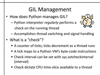 GIL ManagementHow does Python manages GIL?Python interpreter regularly performs a    check on the running threadAccomplishes thread switching and signal handlingWhat is a “check”?A counter of ticks; ticks decrement as a thread runs
