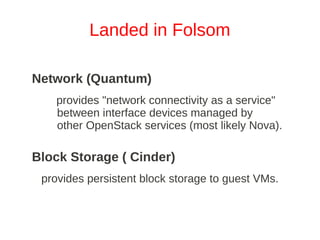 Landed in Folsom

Network (Quantum)
   provides "network connectivity as a service"
   between interface devices managed by
   other OpenStack services (most likely Nova).

Block Storage ( Cinder)
 provides persistent block storage to guest VMs.
 
