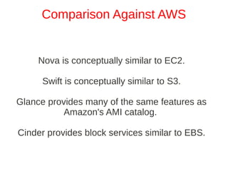 Comparison Against AWS


     Nova is conceptually similar to EC2.

      Swift is conceptually similar to S3.

Glance provides many of the same features as
           Amazon's AMI catalog.

Cinder provides block services similar to EBS.
 
