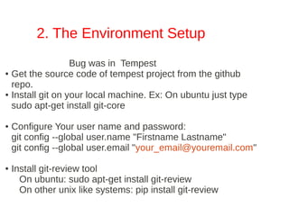 2. The Environment Setup
                  Bug was in Tempest
● Get the source code of tempest project from the github

  repo.
● Install git on your local machine. Ex: On ubuntu just type

  sudo apt­get install git­core

●   Configure Your user name and password:
    git config ­­global user.name "Firstname Lastname"
    git config ­­global user.email "your_email@youremail.com"

●   Install git­review tool
      On ubuntu: sudo apt­get install git­review
      On other unix like systems: pip install git­review
 
