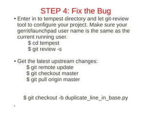 STEP 4: Fix the Bug
●   Enter in to tempest directory and let git­review
    tool to configure your project. Make sure your
    gerrit/launchpad user name is the same as the
    current running user.
         $ cd tempest
         $ git review ­s

●   Get the latest upstream changes:
       $ git remote update
       $ git checkout master
       $ git pull origin master


      $ git checkout ­b duplicate_line_in_base.py
●
 