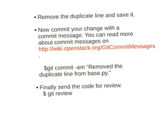 ●   Remove the duplicate line and save it.

●   Now commit your change with a
    commit message. You can read more
    about commit messages on
                                                s
    http ://wiki.openstack.org/GitCommitMessage
    .

     $git commit ­am “Removed the
    duplicate line from base.py.”

●   Finally send the code for review.
     $ git review
 