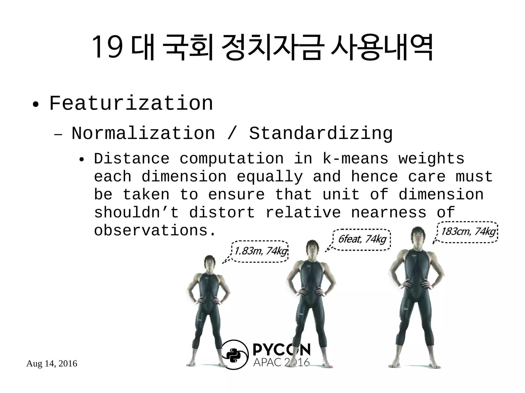 Aug 14, 2016
19 대 국회 정치자금 사용내역
● Featurization
– Normalization / Standardizing
● Distance computation in k-means weights
each dimension equally and hence care must
be taken to ensure that unit of dimension
shouldn’t distort relative nearness of
observations.
 