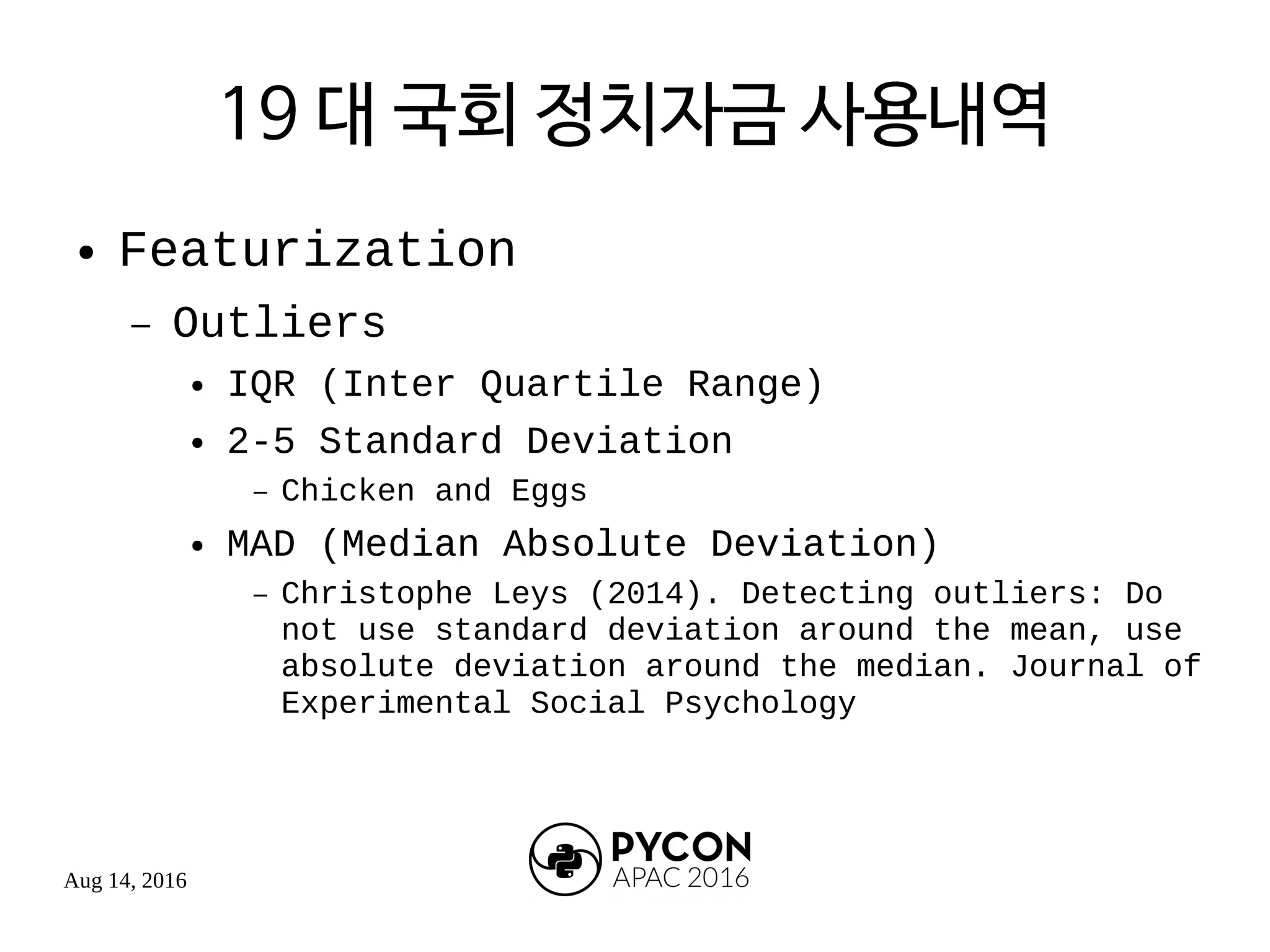 Aug 14, 2016
19 대 국회 정치자금 사용내역
● Featurization
– Outliers
● IQR (Inter Quartile Range)
● 2-5 Standard Deviation
– Chicken and Eggs
● MAD (Median Absolute Deviation)
– Christophe Leys (2014). Detecting outliers: Do
not use standard deviation around the mean, use
absolute deviation around the median. Journal of
Experimental Social Psychology
 