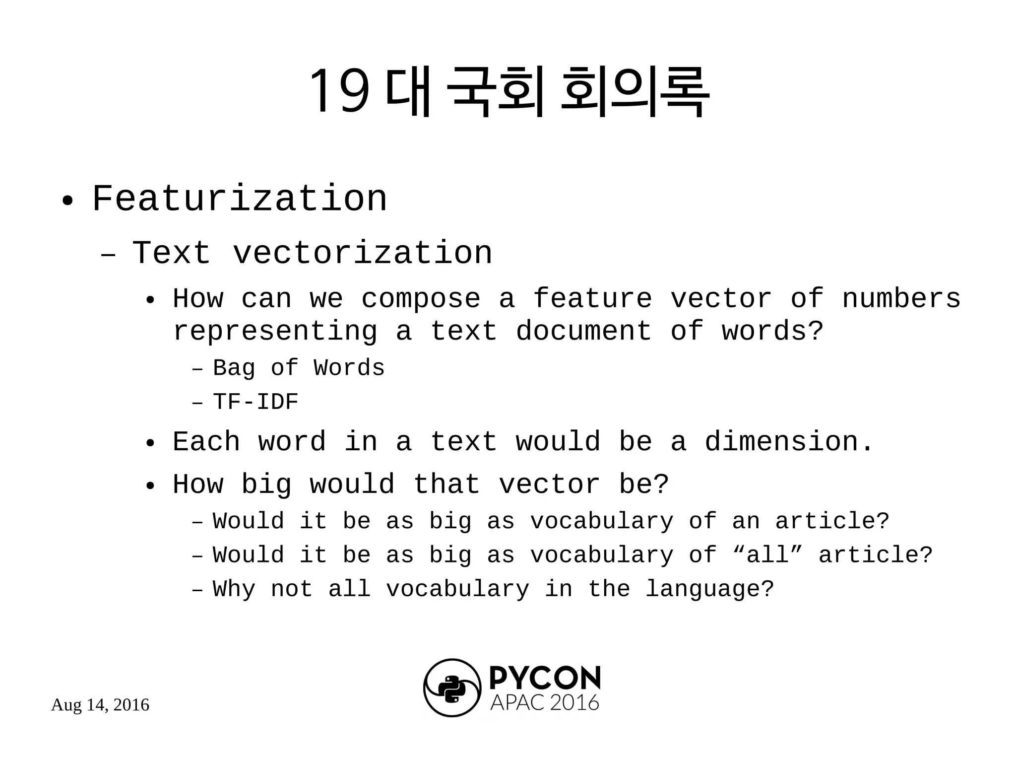 Aug 14, 2016
19 대 국회 회의록
● Featurization
– Text vectorization
● How can we compose a feature vector of numbers
representing a text document of words?
– Bag of Words
– TF-IDF
● Each word in a text would be a dimension.
● How big would that vector be?
– Would it be as big as vocabulary of an article?
– Would it be as big as vocabulary of “all” article?
– Why not all vocabulary in the language?
 