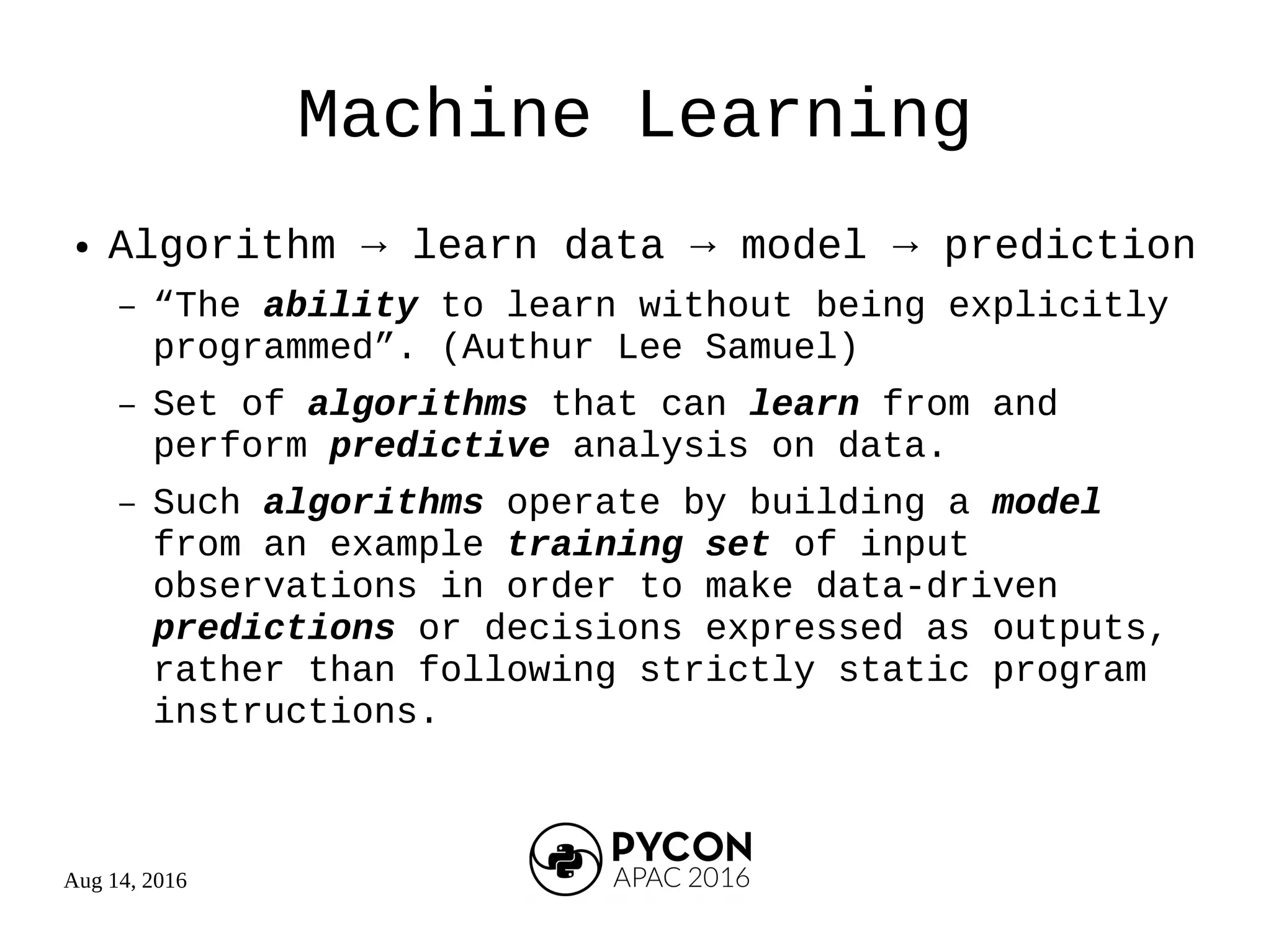 Aug 14, 2016
Machine Learning
● Algorithm → learn data → model → prediction
– “The ability to learn without being explicitly
programmed”. (Authur Lee Samuel)
– Set of algorithms that can learn from and
perform predictive analysis on data.
– Such algorithms operate by building a model
from an example training set of input
observations in order to make data-driven
predictions or decisions expressed as outputs,
rather than following strictly static program
instructions.
 