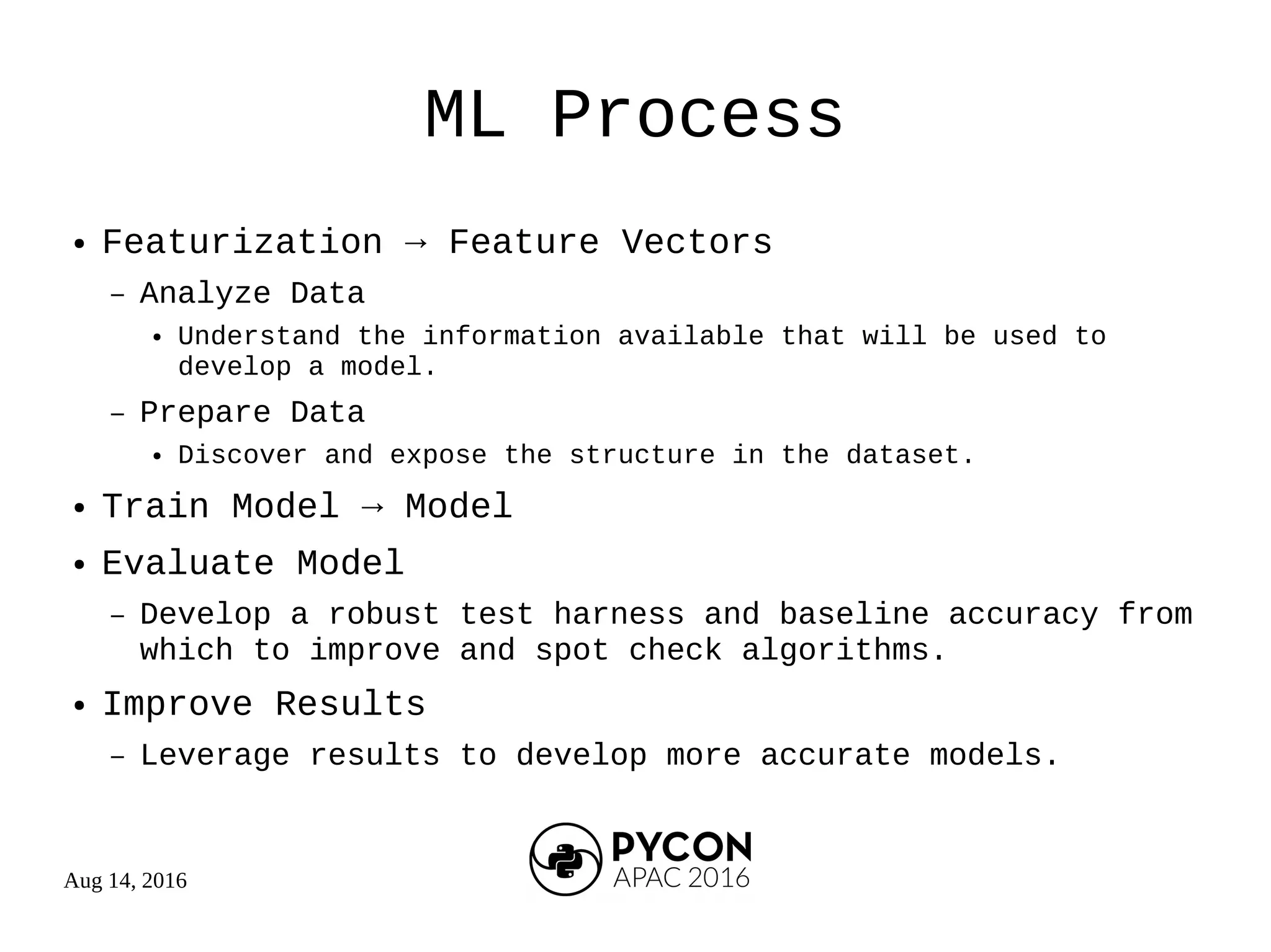 Aug 14, 2016
ML Process
● Featurization → Feature Vectors
– Analyze Data
● Understand the information available that will be used to
develop a model.
– Prepare Data
● Discover and expose the structure in the dataset.
● Train Model → Model
● Evaluate Model
– Develop a robust test harness and baseline accuracy from
which to improve and spot check algorithms.
● Improve Results
– Leverage results to develop more accurate models.
 