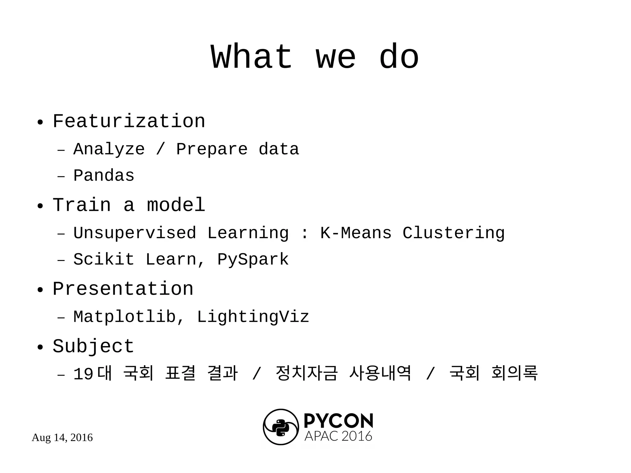 Aug 14, 2016
What we do
● Featurization
– Analyze / Prepare data
– Pandas
● Train a model
– Unsupervised Learning : K-Means Clustering
– Scikit Learn, PySpark
● Presentation
– Matplotlib, LightingViz
● Subject
– 19 대 국회 표결 결과 / 정치자금 사용내역 / 국회 회의록
 