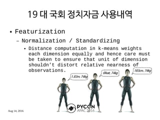 Aug 14, 2016
19 대 국회 정치자금 사용내역
● Featurization
– Normalization / Standardizing
● Distance computation in k-means weights
each dimension equally and hence care must
be taken to ensure that unit of dimension
shouldn’t distort relative nearness of
observations.
 