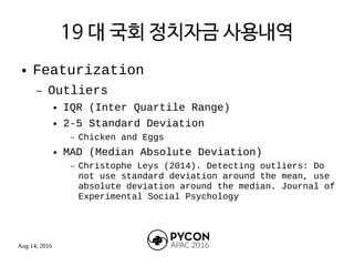 Aug 14, 2016
19 대 국회 정치자금 사용내역
● Featurization
– Outliers
● IQR (Inter Quartile Range)
● 2-5 Standard Deviation
– Chicken and Eggs
● MAD (Median Absolute Deviation)
– Christophe Leys (2014). Detecting outliers: Do
not use standard deviation around the mean, use
absolute deviation around the median. Journal of
Experimental Social Psychology
 