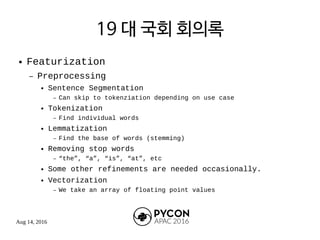 Aug 14, 2016
19 대 국회 회의록
● Featurization
– Preprocessing
● Sentence Segmentation
– Can skip to tokenziation depending on use case
● Tokenization
– Find individual words
● Lemmatization
– Find the base of words (stemming)
● Removing stop words
– “the”, “a”, “is”, “at”, etc
● Some other refinements are needed occasionally.
● Vectorization
– We take an array of floating point values
 