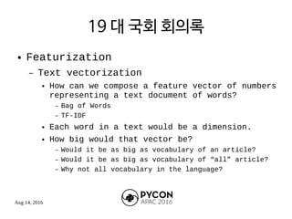 Aug 14, 2016
19 대 국회 회의록
● Featurization
– Text vectorization
● How can we compose a feature vector of numbers
representing a text document of words?
– Bag of Words
– TF-IDF
● Each word in a text would be a dimension.
● How big would that vector be?
– Would it be as big as vocabulary of an article?
– Would it be as big as vocabulary of “all” article?
– Why not all vocabulary in the language?
 