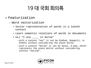Aug 14, 2016
19 대 국회 회의록
● Featurization
– Word vectorization
● Vector representation of words in a latent
context
● Learn semantic relations of words in documents
● ex) “I ate ____ in Korea”
– with a context “eat” it can be DimSum, Spagetti, or
KimChi without considering the place Korea.
– with a context “Korea” it can be Seoul, K-pop, which
represents the place better without considering
context “eating”.
 