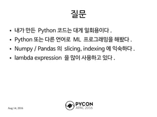 Aug 14, 2016
질문
● 내가 만든 Python 코드는 대게 일회용이다 .
● Python 또는 다른 언어로 ML 프로그래밍을 해봤다 .
● Numpy / Pandas 의 slicing, indexing 에 익숙하다 .
● lambda expression 을 많이 사용하고 있다 .
 