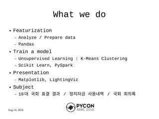 Aug 14, 2016
What we do
● Featurization
– Analyze / Prepare data
– Pandas
● Train a model
– Unsupervised Learning : K-Means Clustering
– Scikit Learn, PySpark
● Presentation
– Matplotlib, LightingViz
● Subject
– 19 대 국회 표결 결과 / 정치자금 사용내역 / 국회 회의록
 