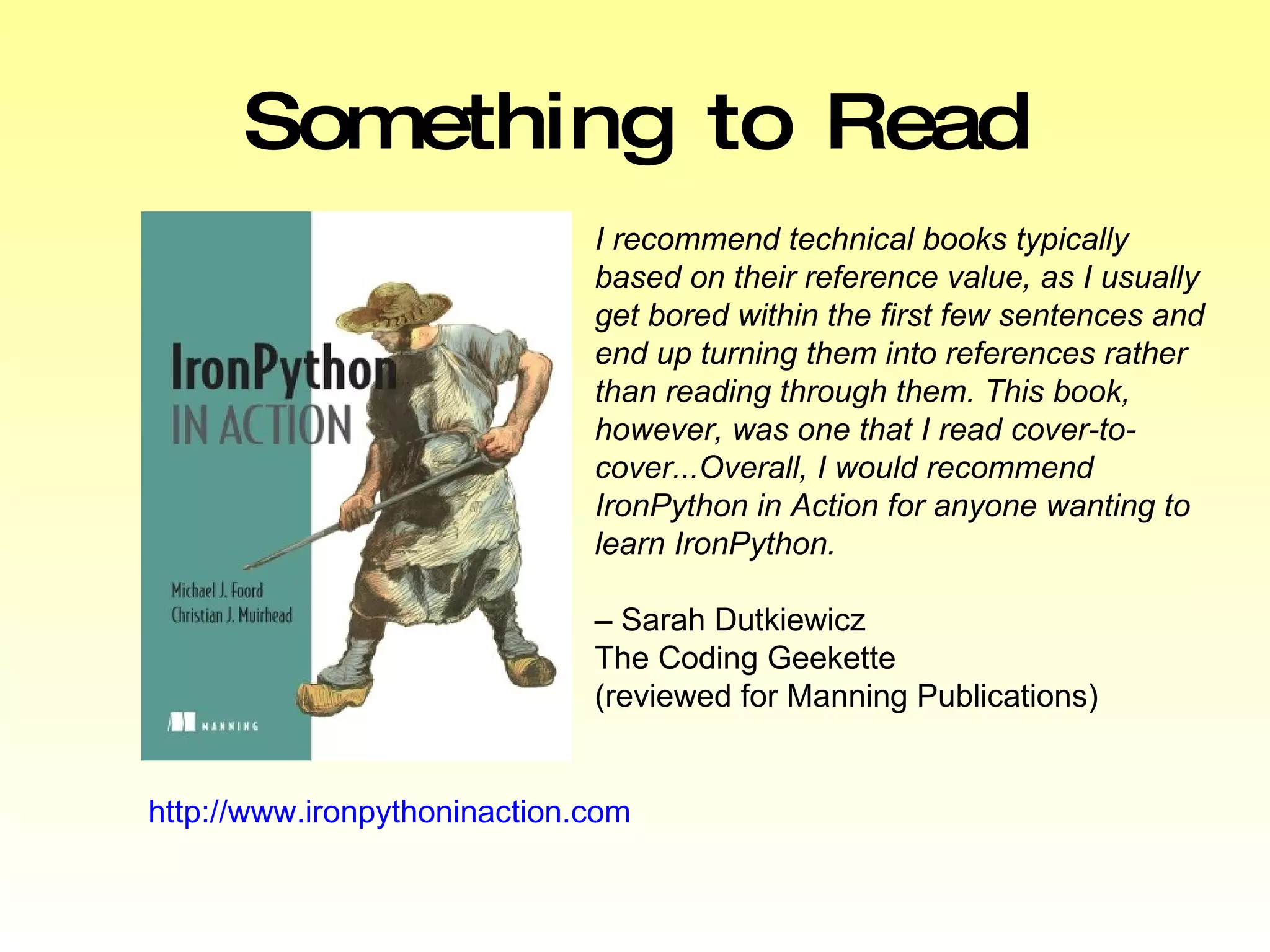 Something to Read http://www.ironpythoninaction.com I recommend technical books typically based on their reference value, as I usually get bored within the first few sentences and end up turning them into references rather than reading through them. This book, however, was one that I read cover-to-cover...Overall, I would recommend IronPython in Action for anyone wanting to learn IronPython.   –  Sarah Dutkiewicz The Coding Geekette  (reviewed for Manning Publications) 