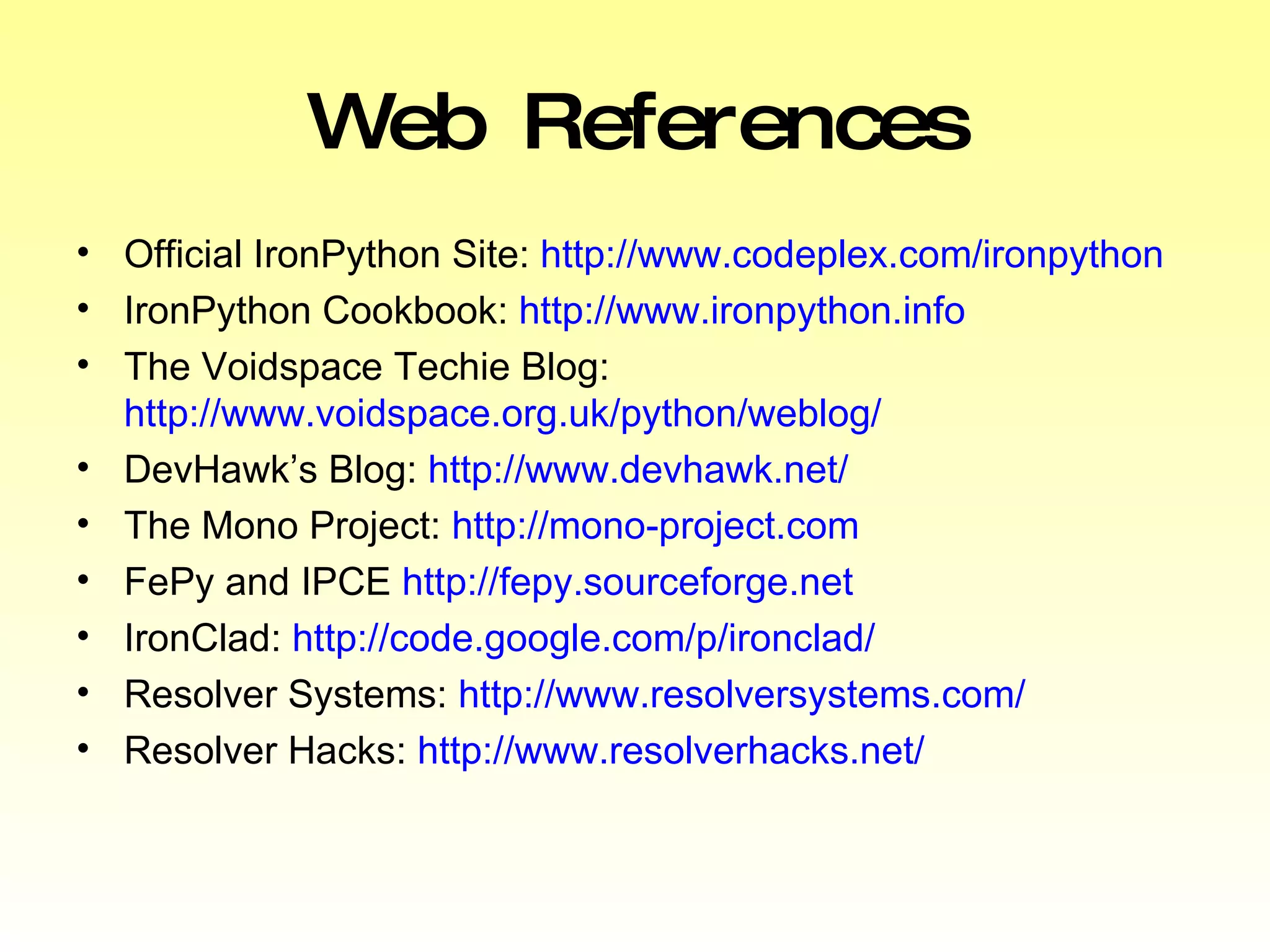 Web References Official IronPython Site:  http://www.codeplex.com/ironpython IronPython Cookbook:  http://www.ironpython.info The Voidspace Techie Blog:  http://www.voidspace.org.uk/python/weblog/ DevHawk’s Blog:  http://www.devhawk.net/ The Mono Project:  http://mono-project.com FePy and IPCE  http://fepy.sourceforge.net IronClad:  http://code.google.com/p/ironclad/ Resolver Systems:  http://www.resolversystems.com/ Resolver Hacks:  http://www.resolverhacks.net/ 