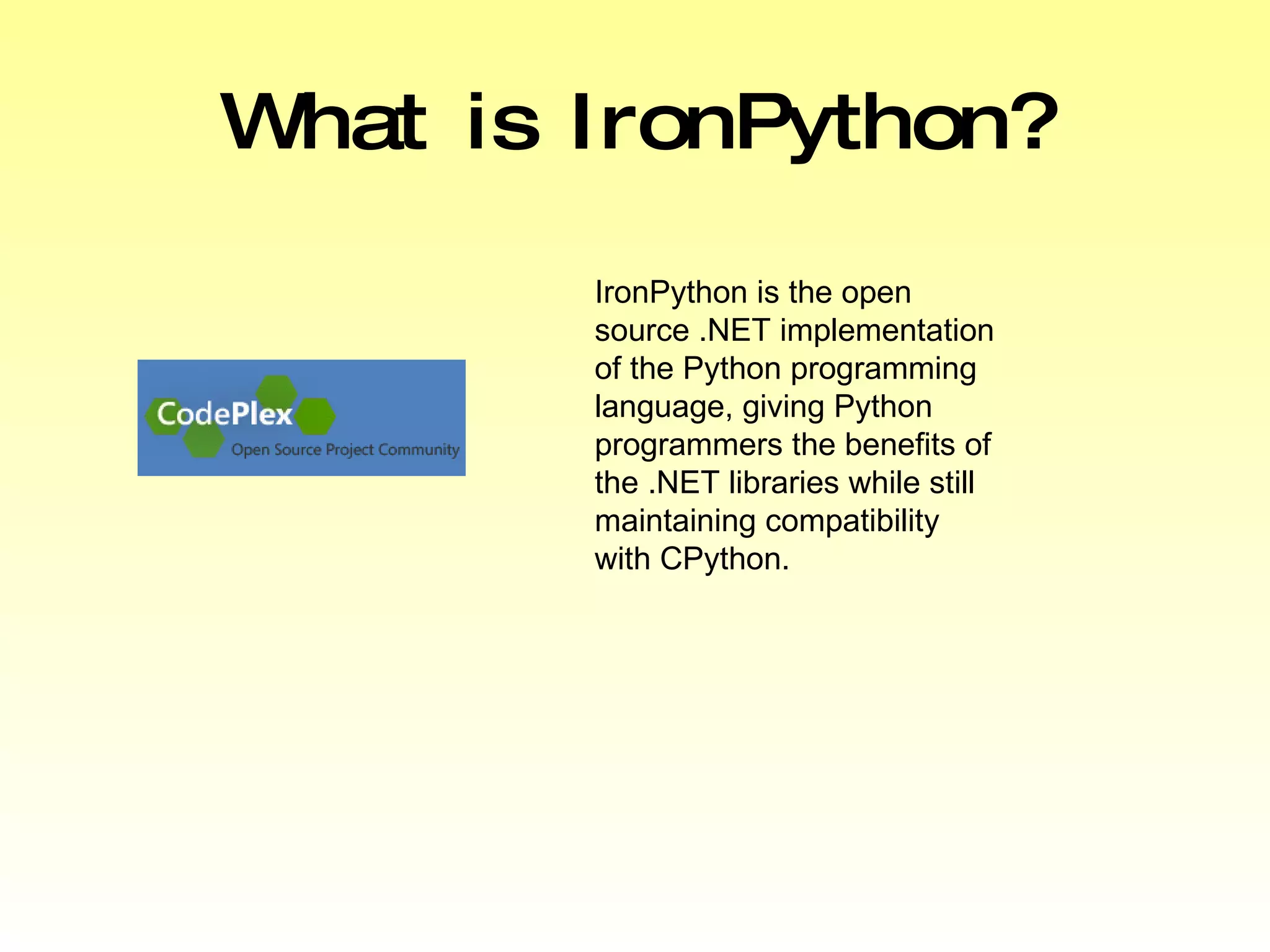 What is IronPython? IronPython is the open source .NET implementation of the Python programming language, giving Python programmers the benefits of the .NET libraries while still maintaining compatibility with CPython. 