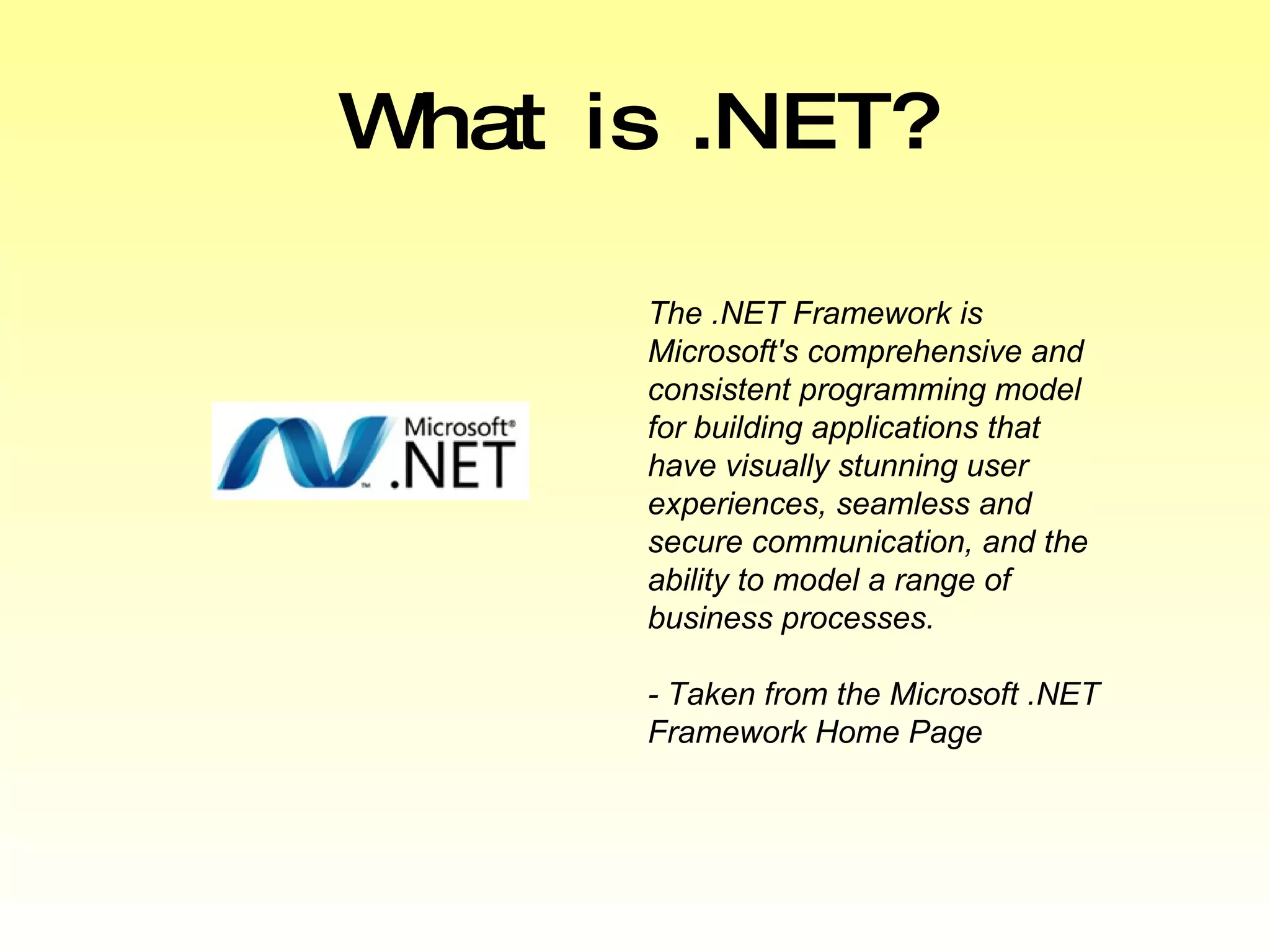 What is .NET? The .NET Framework is Microsoft's comprehensive and consistent programming model for building applications that have visually stunning user experiences, seamless and secure communication, and the ability to model a range of business processes.  - Taken from the Microsoft .NET Framework Home Page 