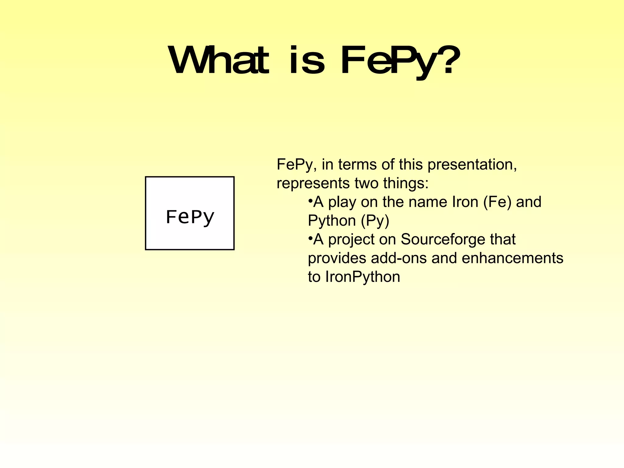 What is FePy? FePy, in terms of this presentation, represents two things: A play on the name Iron (Fe) and Python (Py) A project on Sourceforge that provides add-ons and enhancements to IronPython FePy 
