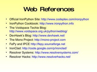 Web References Official IronPython Site:  http://www.codeplex.com/ironpython IronPython Cookbook:  http://www.ironpython.info The Voidspace Techie Blog:  http://www.voidspace.org.uk/python/weblog/ DevHawk’s Blog:  http://www.devhawk.net/ The Mono Project:  http://mono-project.com FePy and IPCE  http://fepy.sourceforge.net IronClad:  http://code.google.com/p/ironclad/ Resolver Systems:  http://www.resolversystems.com/ Resolver Hacks:  http://www.resolverhacks.net/ 