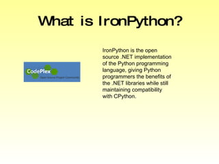 What is IronPython? IronPython is the open source .NET implementation of the Python programming language, giving Python programmers the benefits of the .NET libraries while still maintaining compatibility with CPython. 