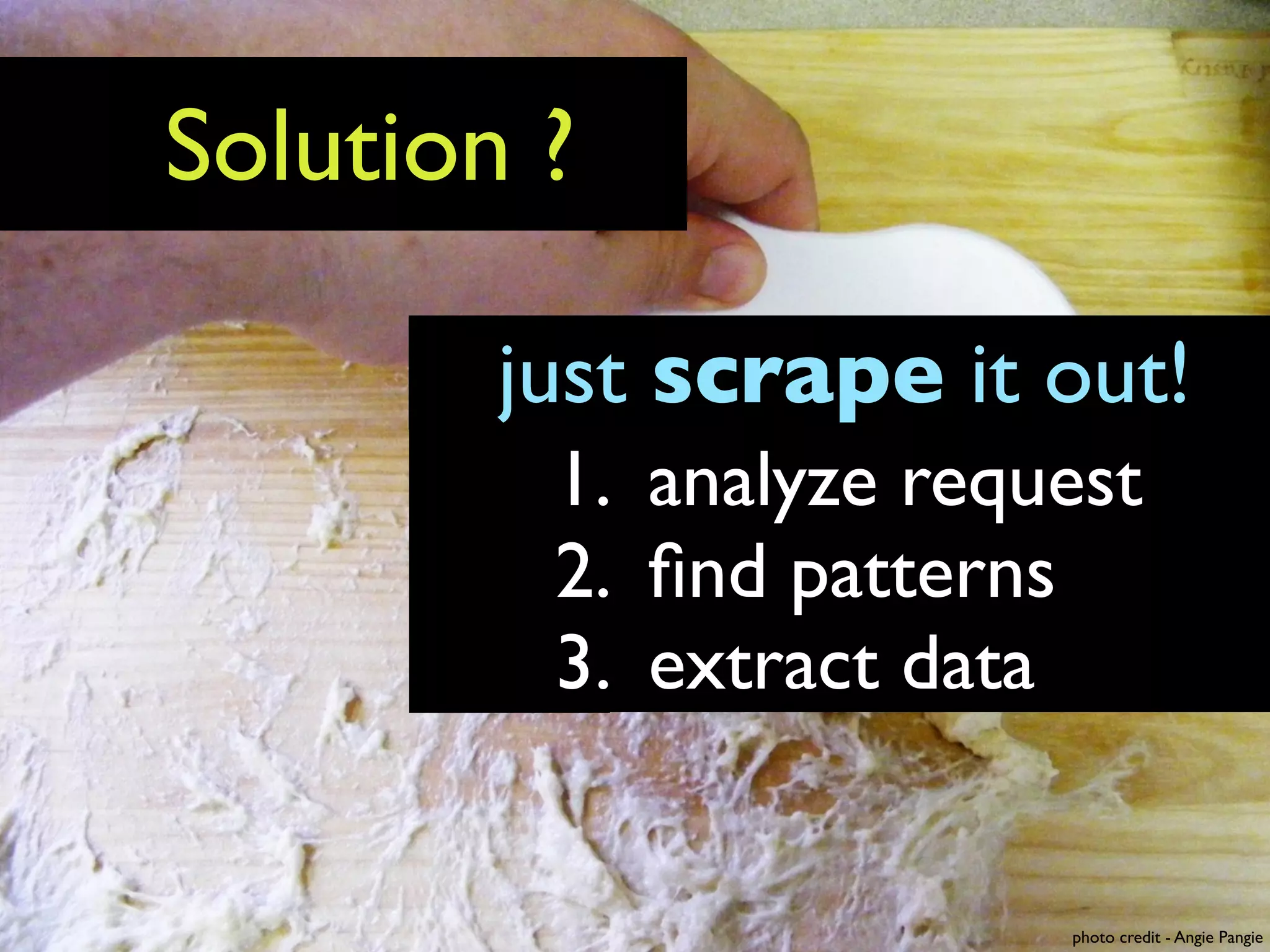 Solution ?

        just scrape it out!
         1. analyze request
         2. ﬁnd patterns
         3. extract data


                        photo credit - Angie Pangie
 