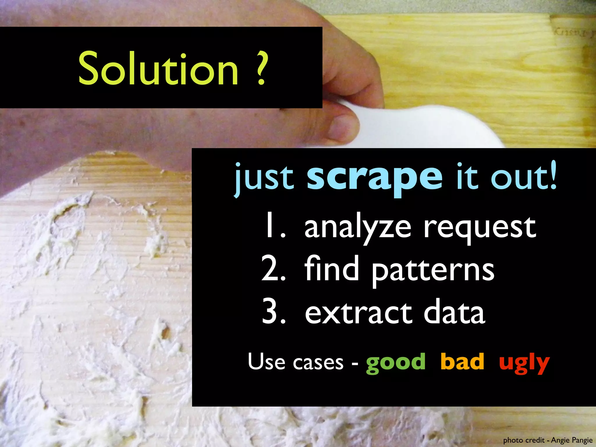 Solution ?

        just scrape it out!
         1. analyze request
         2. ﬁnd patterns
         3. extract data
        Use cases - good bad ugly


                             photo credit - Angie Pangie
 