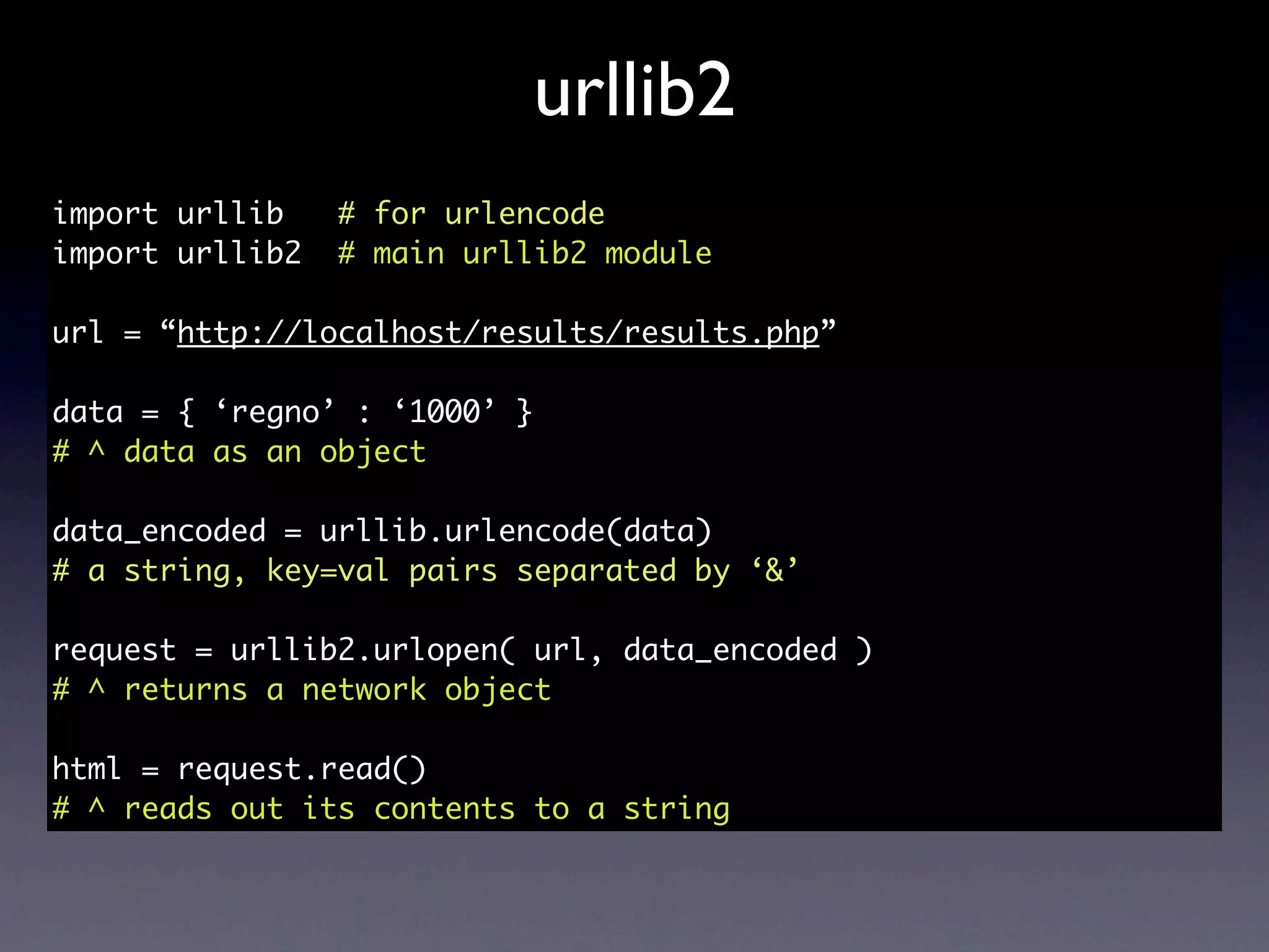 urllib2
import urllib    # for urlencode
import urllib2   # main urllib2 module

url = “http://localhost/results/results.php”

data = { ‘regno’ : ‘1000’ }
# ^ data as an object

data_encoded = urllib.urlencode(data)
# a string, key=val pairs separated by ‘&’

request = urllib2.urlopen( url, data_encoded )
# ^ returns a network object

html = request.read()
# ^ reads out its contents to a string
 