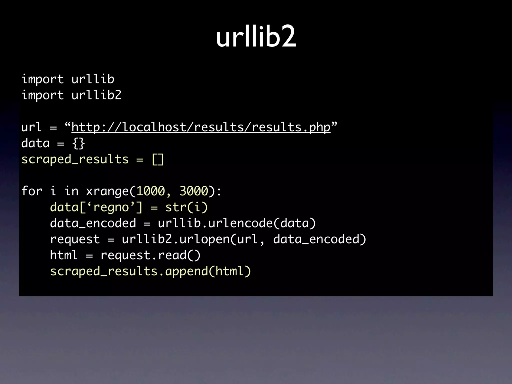 urllib2
import urllib
import urllib2

url = “http://localhost/results/results.php”
data = {}
scraped_results = []

for i in xrange(1000, 3000):
    data[‘regno’] = str(i)
    data_encoded = urllib.urlencode(data)
    request = urllib2.urlopen(url, data_encoded)
    html = request.read()
    scraped_results.append(html)
 
