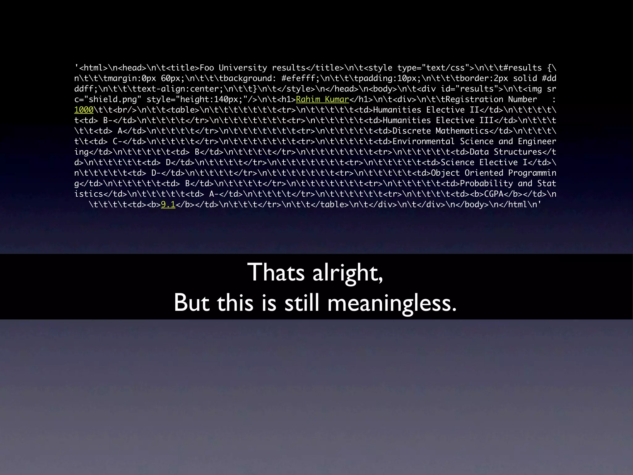 '<html>n<head>nt<title>Foo University results</title>nt<style type="text/css">ntt#results {
ntttmargin:0px 60px;ntttbackground: #efefff;ntttpadding:10px;ntttborder:2px solid #dd
ddff;nttttext-align:center;ntt}nt</style>n</head>n<body>nt<div id="results">nt<img sr
c="shield.png" style="height:140px;"/>nt<h1>Rahim Kumar</h1>nt<div>nttRegistration Number   :
1000tt<br/>ntt<table>nttttttt<tr>nttttt<td>Humanities Elective II</td>ntttt
t<td> B-</td>ntttt</tr>nttttttt<tr>nttttt<td>Humanities Elective III</td>nttt
tt<td> A</td>ntttt</tr>nttttttt<tr>nttttt<td>Discrete Mathematics</td>nttt
tt<td> C-</td>ntttt</tr>nttttttt<tr>nttttt<td>Environmental Science and Engineer
ing</td>nttttt<td> B</td>ntttt</tr>nttttttt<tr>nttttt<td>Data Structures</t
d>nttttt<td> D</td>ntttt</tr>nttttttt<tr>nttttt<td>Science Elective I</td>
nttttt<td> D-</td>ntttt</tr>nttttttt<tr>nttttt<td>Object Oriented Programmin
g</td>nttttt<td> B</td>ntttt</tr>nttttttt<tr>nttttt<td>Probability and Stat
istics</td>nttttt<td> A-</td>ntttt</tr>ntttttt<tr>ntttt<td><b>CGPA</b></td>n
   tttt<td><b>9.1</b></td>nttt</tr>ntt</table>nt</div>nt</div>n</body>n</htmln'




                           Thats alright,
                    But this is still meaningless.
 
