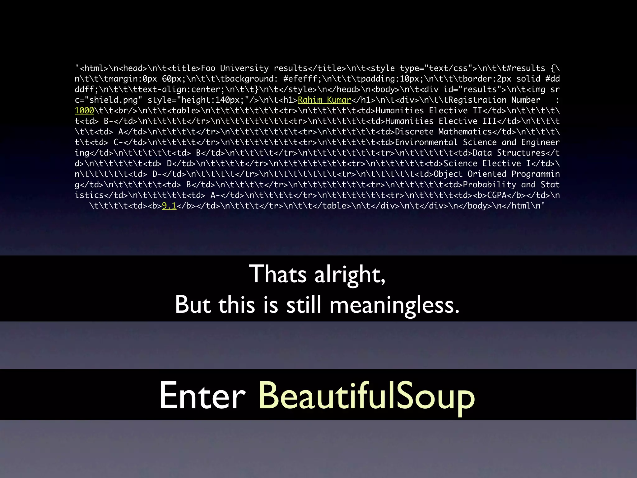 '<html>n<head>nt<title>Foo University results</title>nt<style type="text/css">ntt#results {
ntttmargin:0px 60px;ntttbackground: #efefff;ntttpadding:10px;ntttborder:2px solid #dd
ddff;nttttext-align:center;ntt}nt</style>n</head>n<body>nt<div id="results">nt<img sr
c="shield.png" style="height:140px;"/>nt<h1>Rahim Kumar</h1>nt<div>nttRegistration Number   :
1000tt<br/>ntt<table>nttttttt<tr>nttttt<td>Humanities Elective II</td>ntttt
t<td> B-</td>ntttt</tr>nttttttt<tr>nttttt<td>Humanities Elective III</td>nttt
tt<td> A</td>ntttt</tr>nttttttt<tr>nttttt<td>Discrete Mathematics</td>nttt
tt<td> C-</td>ntttt</tr>nttttttt<tr>nttttt<td>Environmental Science and Engineer
ing</td>nttttt<td> B</td>ntttt</tr>nttttttt<tr>nttttt<td>Data Structures</t
d>nttttt<td> D</td>ntttt</tr>nttttttt<tr>nttttt<td>Science Elective I</td>
nttttt<td> D-</td>ntttt</tr>nttttttt<tr>nttttt<td>Object Oriented Programmin
g</td>nttttt<td> B</td>ntttt</tr>nttttttt<tr>nttttt<td>Probability and Stat
istics</td>nttttt<td> A-</td>ntttt</tr>ntttttt<tr>ntttt<td><b>CGPA</b></td>n
   tttt<td><b>9.1</b></td>nttt</tr>ntt</table>nt</div>nt</div>n</body>n</htmln'




                           Thats alright,
                    But this is still meaningless.


                 Enter BeautifulSoup
 