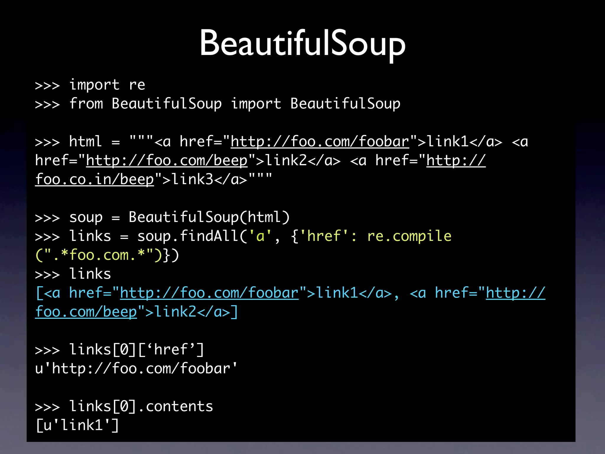 BeautifulSoup
>>> import re
>>> from BeautifulSoup import BeautifulSoup

>>> html = """<a href="http://foo.com/foobar">link1</a> <a
href="http://foo.com/beep">link2</a> <a href="http://
foo.co.in/beep">link3</a>"""

>>> soup = BeautifulSoup(html)
>>> links = soup.findAll('a', {'href': re.compile
(".*foo.com.*")})
>>> links
[<a href="http://foo.com/foobar">link1</a>, <a href="http://
foo.com/beep">link2</a>]

>>> links[0][‘href’]
u'http://foo.com/foobar'

>>> links[0].contents
[u'link1']
 