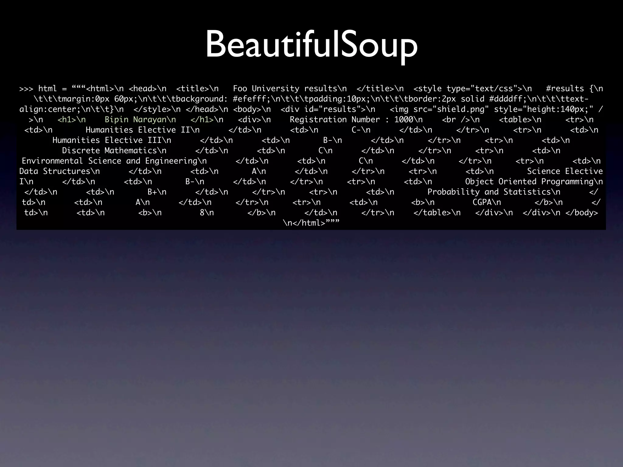 BeautifulSoup
>>> html = “““<html>n <head>n <title>n        Foo University resultsn </title>n <style type="text/css">n          #results {n
    tttmargin:0px 60px;ntttbackground: #efefff;ntttpadding:10px;ntttborder:2px solid #ddddff;nttttext-
align:center;ntt}n </style>n </head>n <body>n <div id="results">n            <img src="shield.png" style="height:140px;" /
  >n    <h1>n     Bipin Narayann   </h1>n     <div>n     Registration Number : 1000n      <br />n    <table>n       <tr>n
 <td>n         Humanities Elective IIn       </td>n        <td>n        C-n       </td>n     </tr>n      <tr>n        <td>n
        Humanities Elective IIIn        </td>n       <td>n         B-n       </td>n     </tr>n     <tr>n        <td>n
          Discrete Mathematicsn       </td>n        <td>n         Cn      </td>n      </tr>n     <tr>n       <td>n
 Environmental Science and Engineeringn         </td>n        <td>n        Cn       </td>n     </tr>n      <tr>n        <td>n
Data Structuresn        </td>n      <td>n         An       </td>n      </tr>n      <tr>n      <td>n        Science Elective
In       </td>n       <td>n       B-n       </td>n      </tr>n       <tr>n       <td>n       Object Oriented Programmingn
 </td>n        <td>n        B+n     </td>n       </tr>n      <tr>n       <td>n        Probability and Statisticsn         </
 td>n       <td>n        An      </td>n      </tr>n       <tr>n       <td>n        <b>n        CGPAn        </b>n        </
 td>n       <td>n        <b>n         8n        </b>n       </td>n      </tr>n     </table>n   </div>n </div>n </body>
                                                           n</html>”””
 