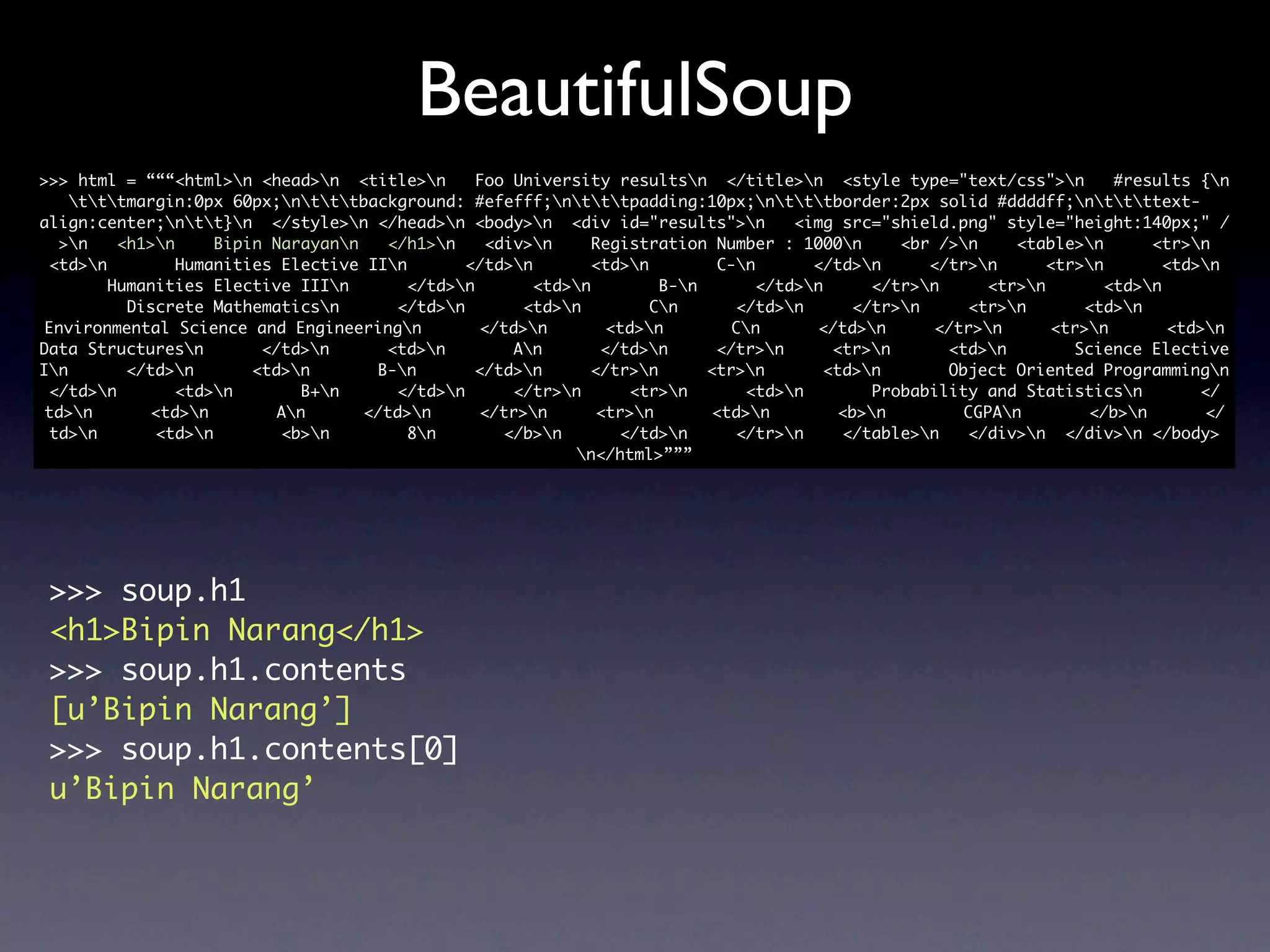 BeautifulSoup
>>> html = “““<html>n <head>n <title>n        Foo University resultsn </title>n <style type="text/css">n          #results {n
    tttmargin:0px 60px;ntttbackground: #efefff;ntttpadding:10px;ntttborder:2px solid #ddddff;nttttext-
align:center;ntt}n </style>n </head>n <body>n <div id="results">n            <img src="shield.png" style="height:140px;" /
  >n    <h1>n     Bipin Narayann   </h1>n     <div>n     Registration Number : 1000n      <br />n    <table>n       <tr>n
 <td>n         Humanities Elective IIn       </td>n        <td>n        C-n       </td>n     </tr>n      <tr>n        <td>n
        Humanities Elective IIIn        </td>n       <td>n         B-n       </td>n     </tr>n     <tr>n        <td>n
          Discrete Mathematicsn       </td>n        <td>n         Cn      </td>n      </tr>n     <tr>n       <td>n
 Environmental Science and Engineeringn         </td>n        <td>n        Cn       </td>n     </tr>n      <tr>n        <td>n
Data Structuresn        </td>n      <td>n         An       </td>n      </tr>n      <tr>n      <td>n        Science Elective
In       </td>n       <td>n       B-n       </td>n      </tr>n       <tr>n       <td>n       Object Oriented Programmingn
 </td>n        <td>n        B+n     </td>n       </tr>n      <tr>n       <td>n        Probability and Statisticsn         </
 td>n       <td>n        An      </td>n      </tr>n       <tr>n       <td>n        <b>n        CGPAn        </b>n        </
 td>n       <td>n        <b>n         8n        </b>n       </td>n      </tr>n     </table>n   </div>n </div>n </body>
                                                           n</html>”””




 >>> soup.h1
 <h1>Bipin Narang</h1>
 >>> soup.h1.contents
 [u’Bipin Narang’]
 >>> soup.h1.contents[0]
 u’Bipin Narang’
 