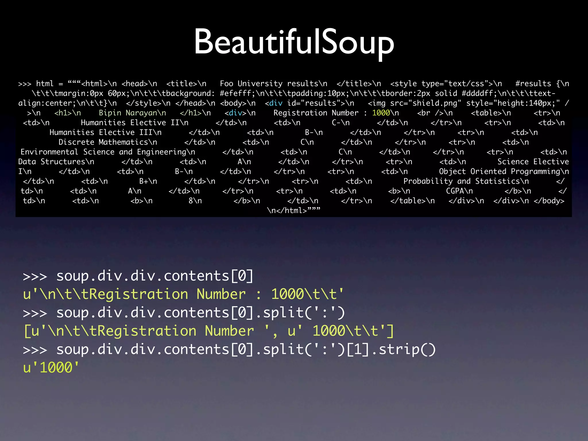 BeautifulSoup
>>> html = “““<html>n <head>n <title>n        Foo University resultsn </title>n <style type="text/css">n          #results {n
    tttmargin:0px 60px;ntttbackground: #efefff;ntttpadding:10px;ntttborder:2px solid #ddddff;nttttext-
align:center;ntt}n </style>n </head>n <body>n <div id="results">n            <img src="shield.png" style="height:140px;" /
  >n    <h1>n     Bipin Narayann   </h1>n     <div>n    Registration Number : 1000n       <br />n    <table>n       <tr>n
 <td>n         Humanities Elective IIn       </td>n        <td>n        C-n       </td>n     </tr>n      <tr>n        <td>n
        Humanities Elective IIIn        </td>n       <td>n         B-n       </td>n     </tr>n     <tr>n        <td>n
          Discrete Mathematicsn       </td>n        <td>n         Cn      </td>n      </tr>n     <tr>n       <td>n
 Environmental Science and Engineeringn         </td>n        <td>n        Cn       </td>n     </tr>n      <tr>n        <td>n
Data Structuresn        </td>n      <td>n         An       </td>n      </tr>n      <tr>n      <td>n        Science Elective
In       </td>n       <td>n       B-n       </td>n      </tr>n       <tr>n       <td>n       Object Oriented Programmingn
 </td>n        <td>n        B+n     </td>n       </tr>n      <tr>n       <td>n        Probability and Statisticsn         </
 td>n       <td>n        An      </td>n      </tr>n       <tr>n       <td>n        <b>n        CGPAn        </b>n        </
 td>n       <td>n        <b>n         8n        </b>n       </td>n      </tr>n     </table>n   </div>n </div>n </body>
                                                           n</html>”””




 >>> soup.div.div.contents[0]
 u'nttRegistration Number : 1000tt'
 >>> soup.div.div.contents[0].split(':')
 [u'nttRegistration Number ', u' 1000tt']
 >>> soup.div.div.contents[0].split(':')[1].strip()
 u'1000'
 