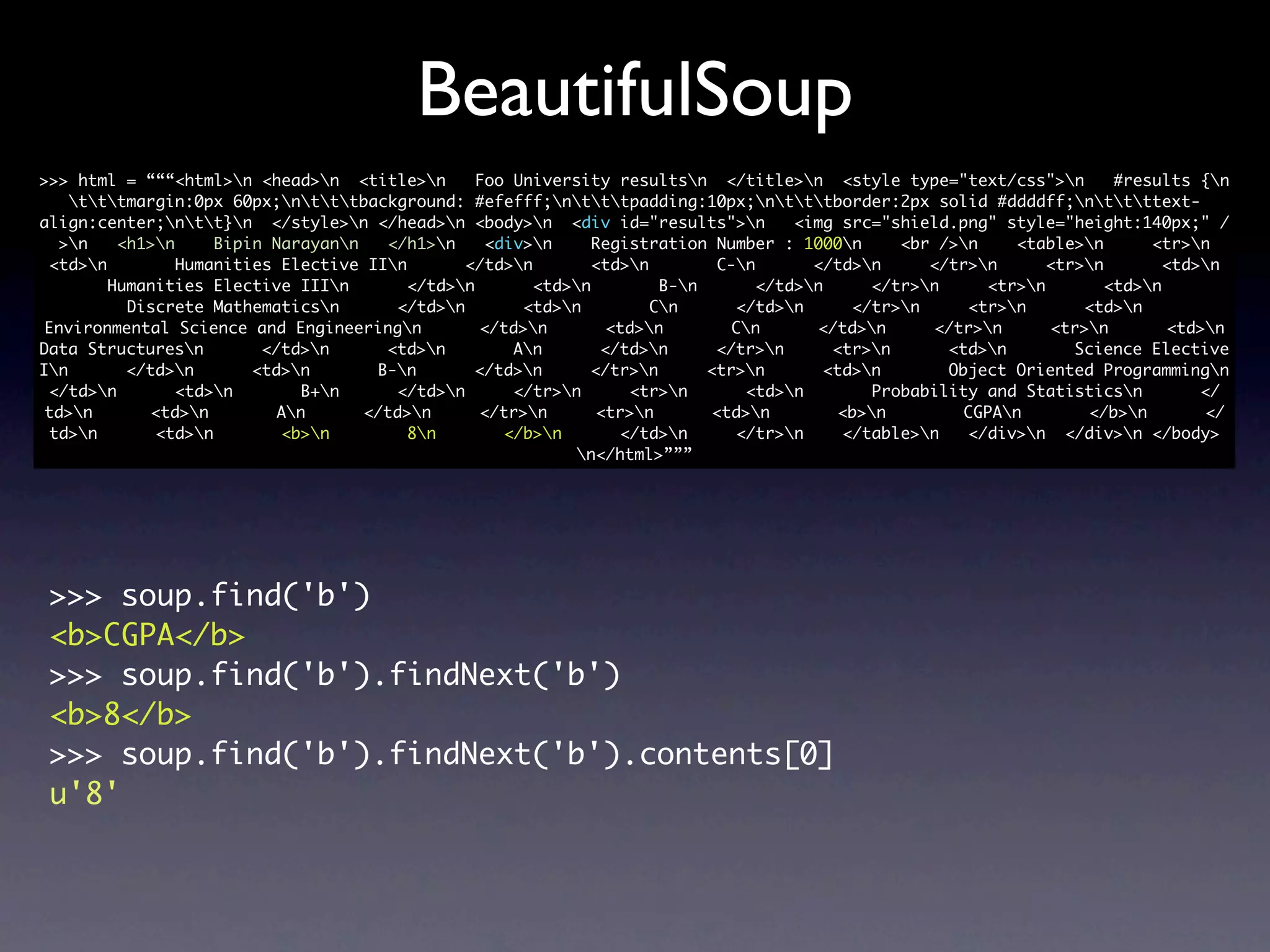 BeautifulSoup
>>> html = “““<html>n <head>n <title>n        Foo University resultsn </title>n <style type="text/css">n          #results {n
    tttmargin:0px 60px;ntttbackground: #efefff;ntttpadding:10px;ntttborder:2px solid #ddddff;nttttext-
align:center;ntt}n </style>n </head>n <body>n <div id="results">n            <img src="shield.png" style="height:140px;" /
  >n    <h1>n     Bipin Narayann   </h1>n     <div>n    Registration Number : 1000n       <br />n    <table>n       <tr>n
 <td>n         Humanities Elective IIn       </td>n        <td>n        C-n       </td>n     </tr>n      <tr>n        <td>n
        Humanities Elective IIIn        </td>n       <td>n         B-n       </td>n     </tr>n     <tr>n        <td>n
          Discrete Mathematicsn       </td>n        <td>n         Cn      </td>n      </tr>n     <tr>n       <td>n
 Environmental Science and Engineeringn         </td>n        <td>n        Cn       </td>n     </tr>n      <tr>n        <td>n
Data Structuresn        </td>n      <td>n         An       </td>n      </tr>n      <tr>n      <td>n        Science Elective
In       </td>n       <td>n       B-n       </td>n      </tr>n       <tr>n       <td>n       Object Oriented Programmingn
 </td>n        <td>n        B+n     </td>n       </tr>n      <tr>n       <td>n        Probability and Statisticsn         </
 td>n       <td>n        An      </td>n      </tr>n       <tr>n       <td>n        <b>n        CGPAn        </b>n        </
 td>n       <td>n        <b>n         8n        </b>n       </td>n      </tr>n     </table>n   </div>n </div>n </body>
                                                           n</html>”””




 >>> soup.find('b')
 <b>CGPA</b>
 >>> soup.find('b').findNext('b')
 <b>8</b>
 >>> soup.find('b').findNext('b').contents[0]
 u'8'
 