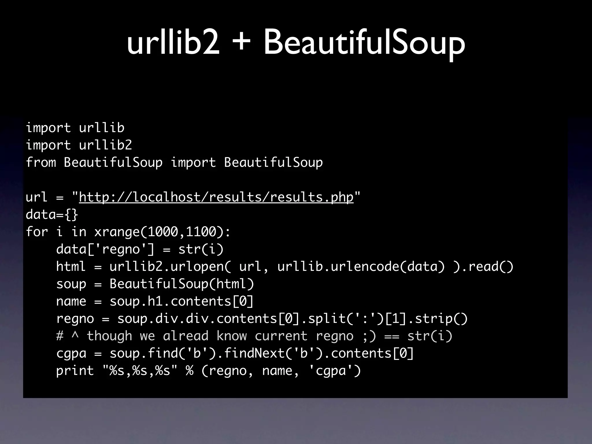 urllib2 + BeautifulSoup

import urllib
import urllib2
from BeautifulSoup import BeautifulSoup

url = "http://localhost/results/results.php"
data={}
for i in xrange(1000,1100):
    data['regno'] = str(i)
    html = urllib2.urlopen( url, urllib.urlencode(data) ).read()
    soup = BeautifulSoup(html)
    name = soup.h1.contents[0]
    regno = soup.div.div.contents[0].split(':')[1].strip()
    # ^ though we alread know current regno ;) == str(i)
    cgpa = soup.find('b').findNext('b').contents[0]
    print "%s,%s,%s" % (regno, name, 'cgpa')
 