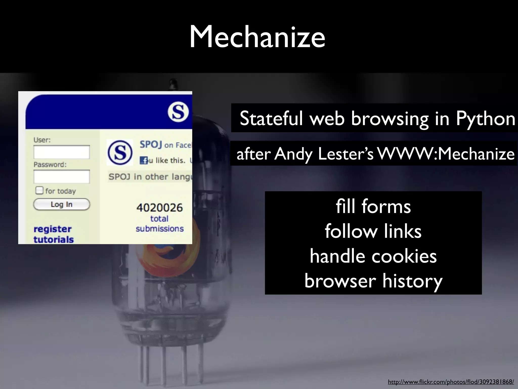 Mechanize

   Stateful web browsing in Python
   after Andy Lester’s WWW:Mechanize

              ﬁll forms
             follow links
           handle cookies
           browser history



                    http://www.ﬂickr.com/photos/ﬂod/3092381868/
 