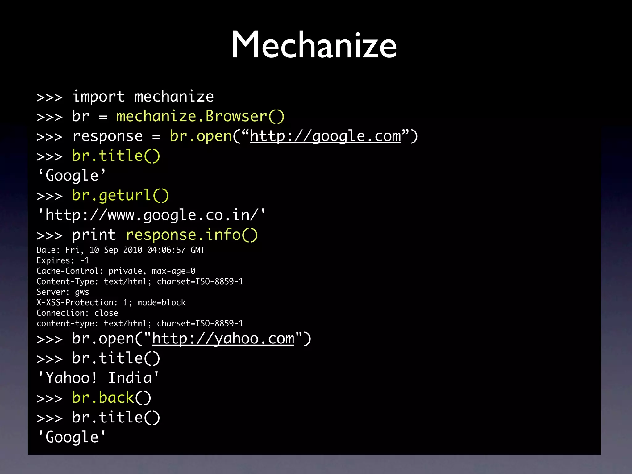 Mechanize
>>> import mechanize
>>> br = mechanize.Browser()
>>> response = br.open(“http://google.com”)
>>> br.title()
‘Google’
>>> br.geturl()
'http://www.google.co.in/'
>>> print response.info()
Date: Fri, 10 Sep 2010 04:06:57 GMT
Expires: -1
Cache-Control: private, max-age=0
Content-Type: text/html; charset=ISO-8859-1
Server: gws
X-XSS-Protection: 1; mode=block
Connection: close
content-type: text/html; charset=ISO-8859-1

>>> br.open("http://yahoo.com")
>>> br.title()
'Yahoo! India'
>>> br.back()
>>> br.title()
'Google'
 