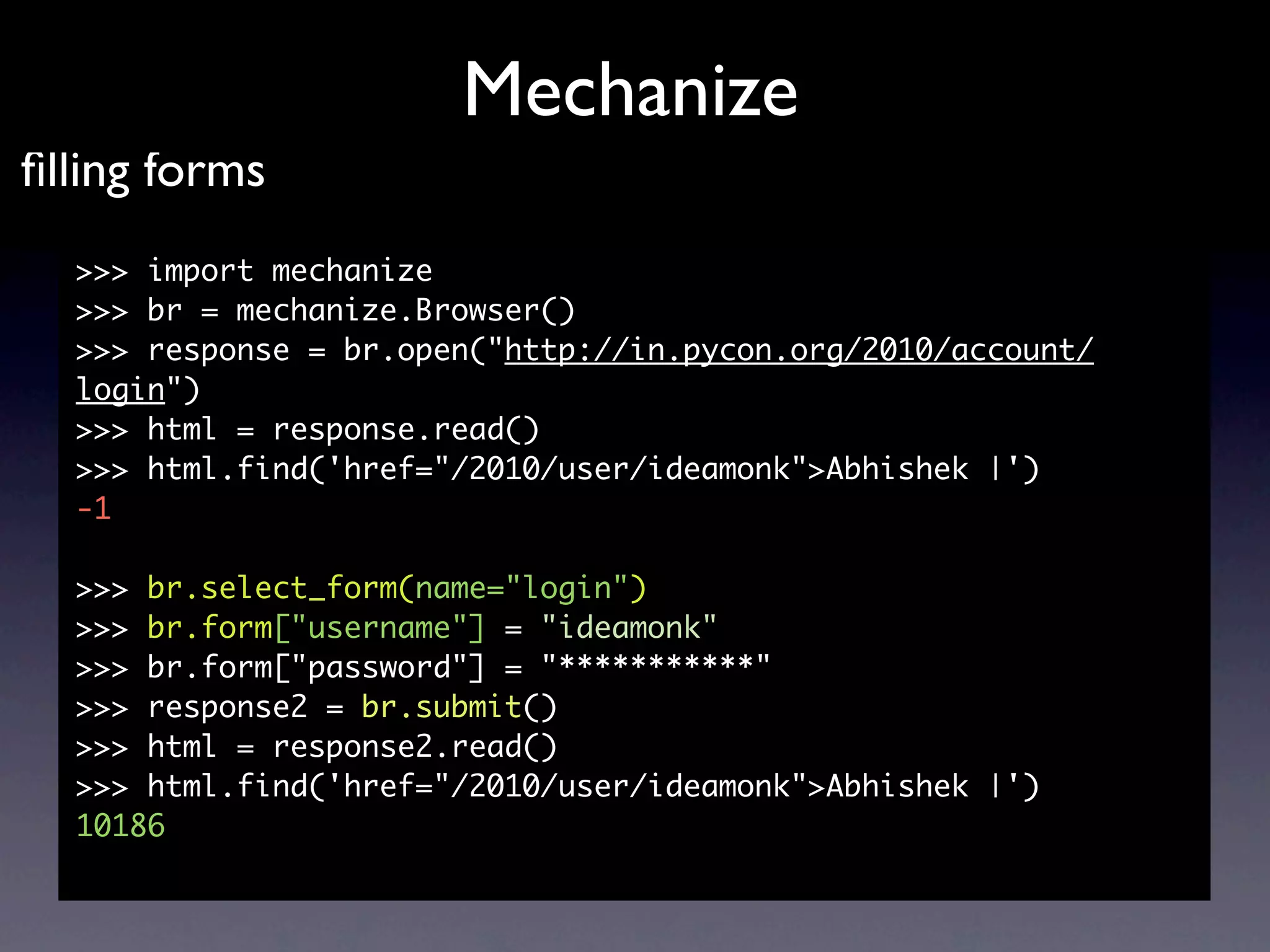 Mechanize
ﬁlling forms
  >>> import mechanize
  >>> br = mechanize.Browser()
  >>> response = br.open("http://in.pycon.org/2010/account/
  login")
  >>> html = response.read()
  >>> html.find('href="/2010/user/ideamonk">Abhishek |')
  -1

  >>> br.select_form(name="login")
  >>> br.form["username"] = "ideamonk"
  >>> br.form["password"] = "***********"
  >>> response2 = br.submit()
  >>> html = response2.read()
  >>> html.find('href="/2010/user/ideamonk">Abhishek |')
  10186
 