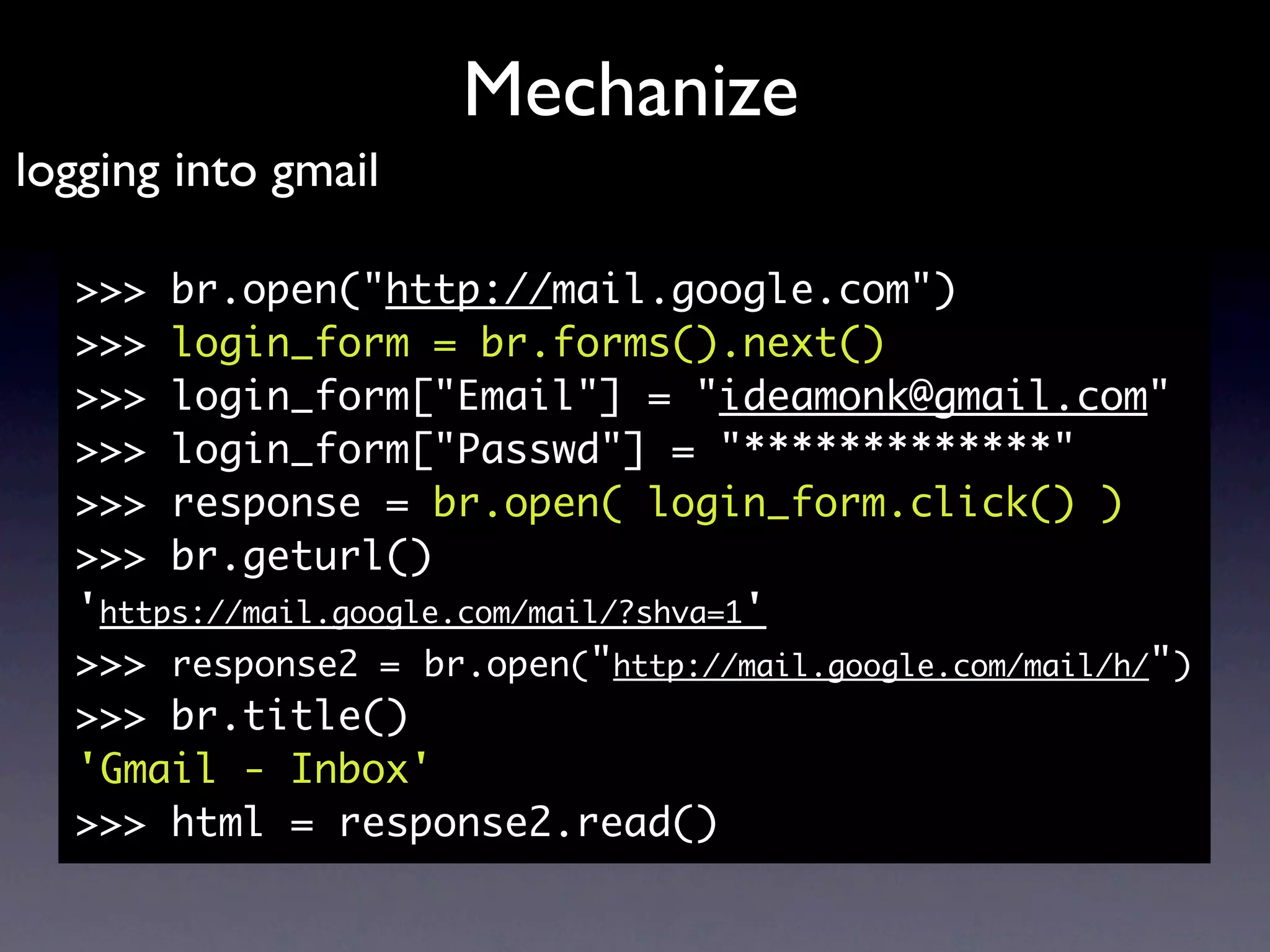 Mechanize
logging into gmail

  >>> br.open("http://mail.google.com")
  >>> login_form = br.forms().next()
  >>> login_form["Email"] = "ideamonk@gmail.com"
  >>> login_form["Passwd"] = "*************"
  >>> response = br.open( login_form.click() )
  >>> br.geturl()
  'https://mail.google.com/mail/?shva=1'
  >>> response2 = br.open("http://mail.google.com/mail/h/")
  >>> br.title()
  'Gmail - Inbox'
  >>> html = response2.read()
 