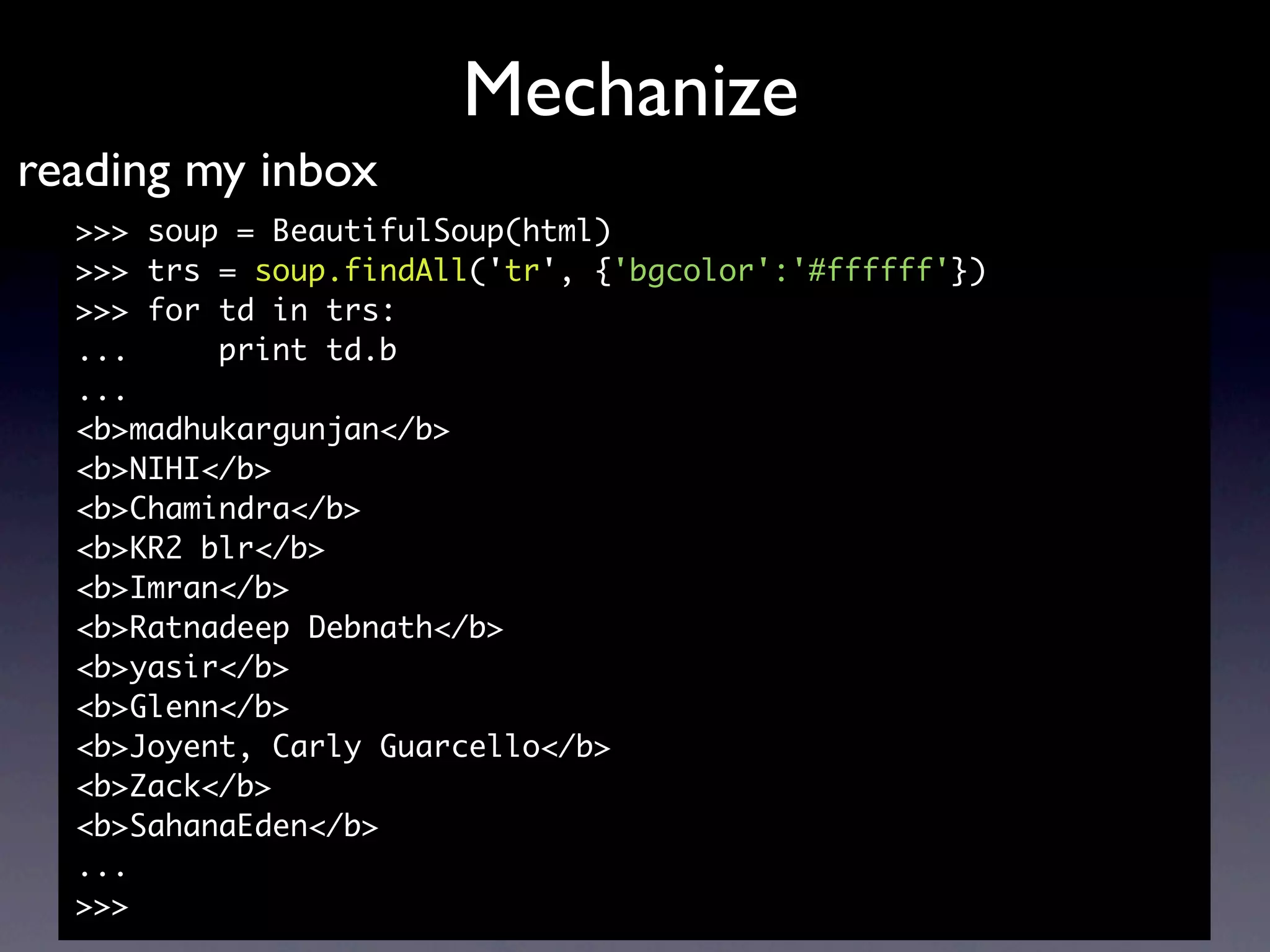 Mechanize
reading my inbox
  >>> soup = BeautifulSoup(html)
  >>> trs = soup.findAll('tr', {'bgcolor':'#ffffff'})
  >>> for td in trs:
  ...     print td.b
  ...
  <b>madhukargunjan</b>
  <b>NIHI</b>
  <b>Chamindra</b>
  <b>KR2 blr</b>
  <b>Imran</b>
  <b>Ratnadeep Debnath</b>
  <b>yasir</b>
  <b>Glenn</b>
  <b>Joyent, Carly Guarcello</b>
  <b>Zack</b>
  <b>SahanaEden</b>
  ...
  >>>
 