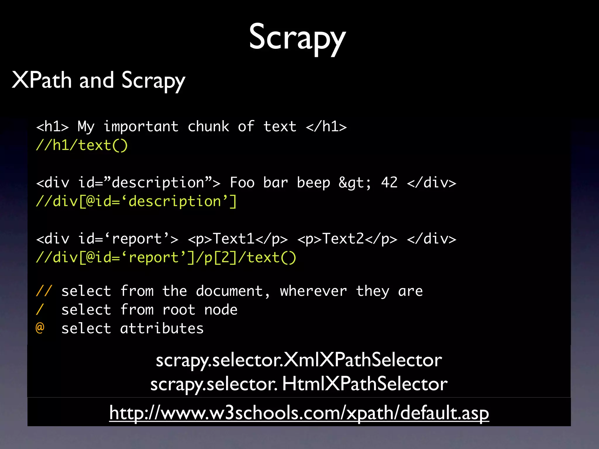 Scrapy
XPath and Scrapy
  <h1> My important chunk of text </h1>
  //h1/text()

  <div id=”description”> Foo bar beep &gt; 42 </div>
  //div[@id=‘description’]

  <div id=‘report’> <p>Text1</p> <p>Text2</p> </div>
  //div[@id=‘report’]/p[2]/text()

  // select from the document, wherever they are
  / select from root node
  @ select attributes

                scrapy.selector.XmlXPathSelector
               scrapy.selector. HtmlXPathSelector
          http://www.w3schools.com/xpath/default.asp
 