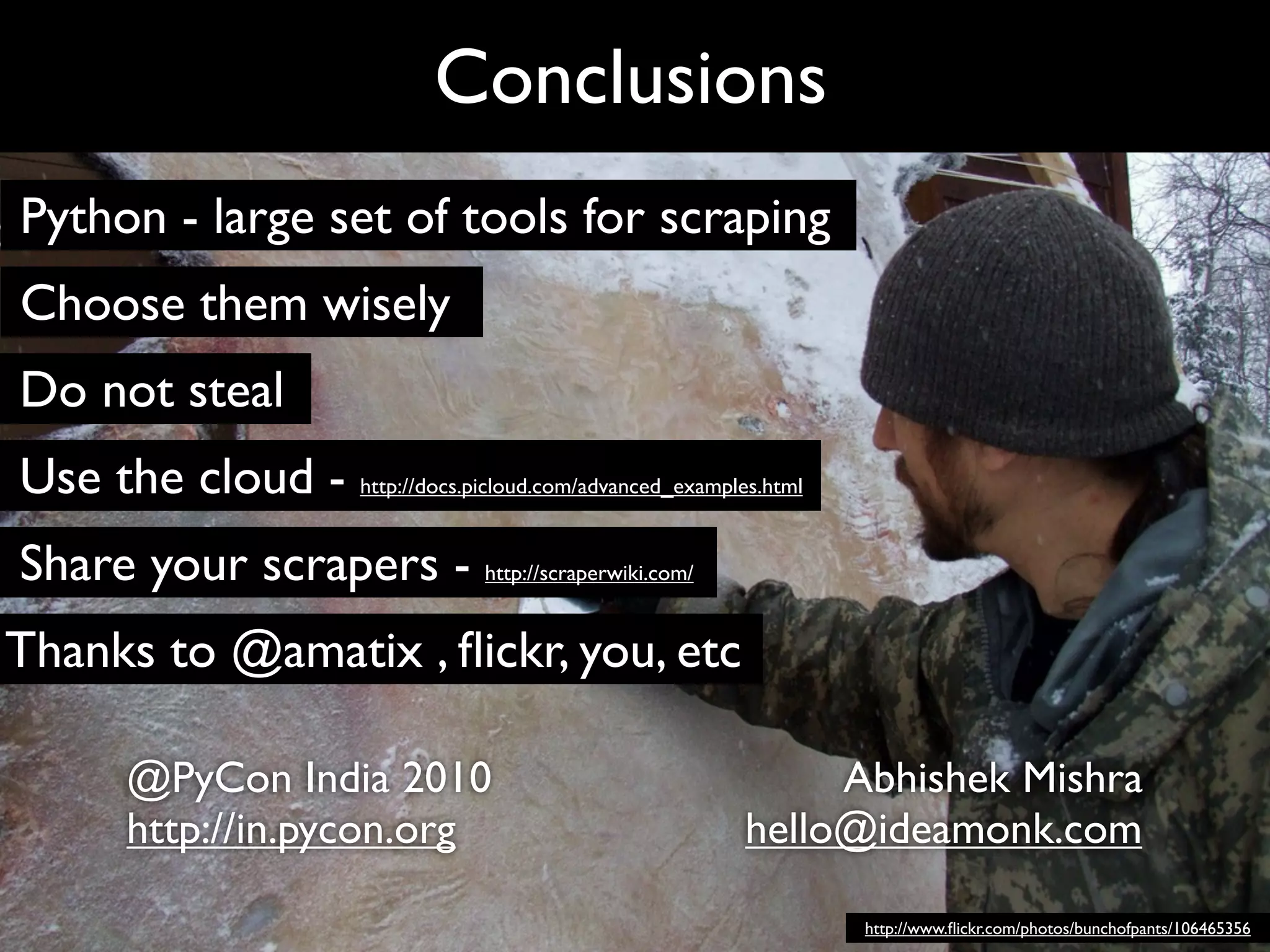 Conclusions
Python - large set of tools for scraping
Choose them wisely
Do not steal
Use the cloud - http://docs.picloud.com/advanced_examples.html
Share your scrapers - http://scraperwiki.com/
Thanks to @amatix , ﬂickr, you, etc

        @PyCon India 2010                                     Abhishek Mishra
        http://in.pycon.org                              hello@ideamonk.com

                                                                 http://www.ﬂickr.com/photos/bunchofpants/106465356
 