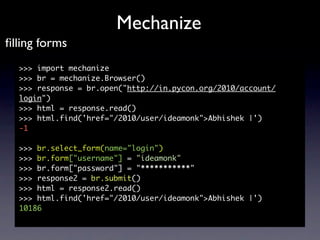 Mechanize
ﬁlling forms
  >>> import mechanize
  >>> br = mechanize.Browser()
  >>> response = br.open("http://in.pycon.org...