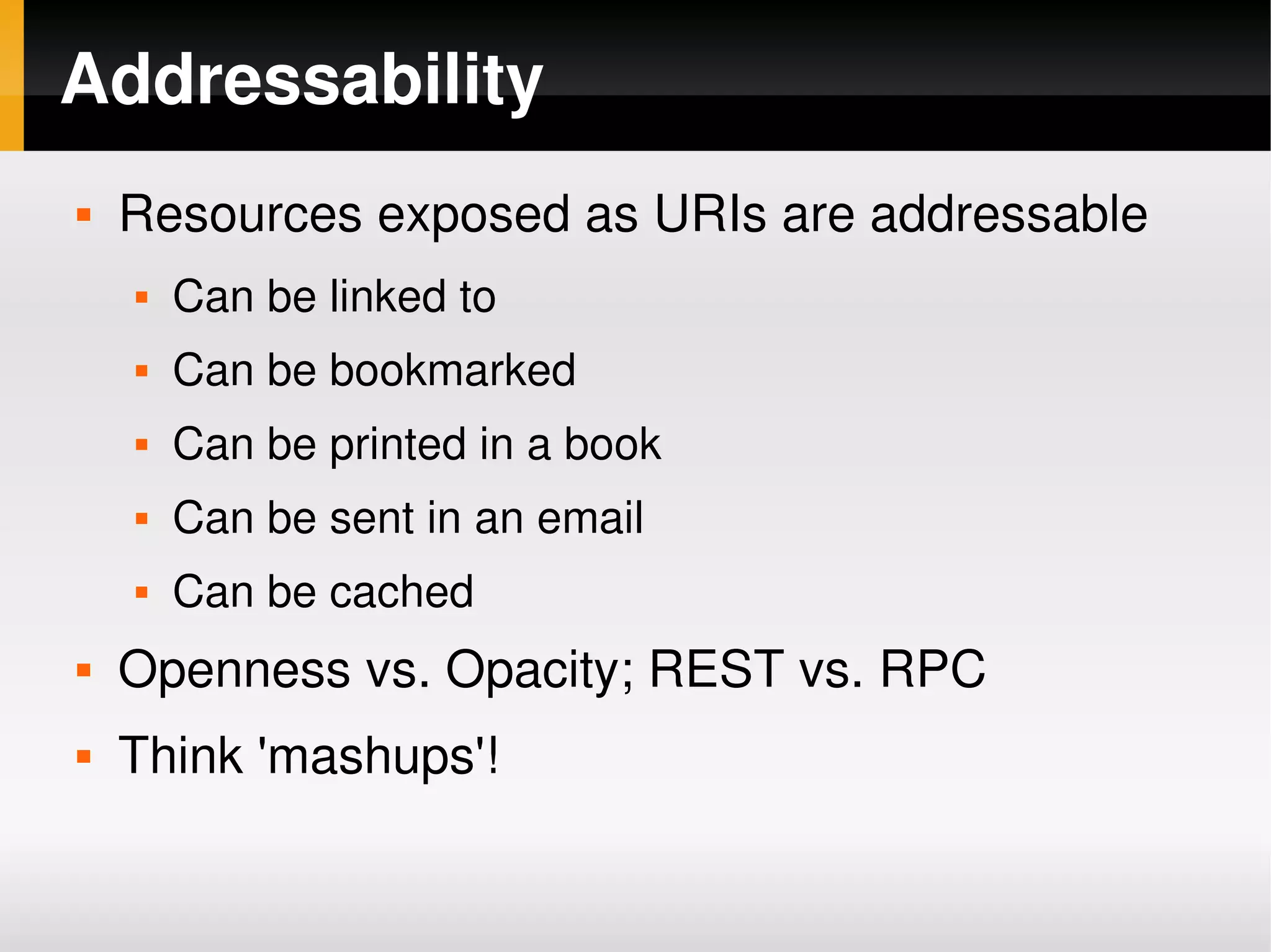 Addressability
       Resources exposed as URIs are addressable
           Can be linked to
           Can be bookmarked
           Can be printed in a book
           Can be sent in an email
           Can be cached
       Openness vs. Opacity; REST vs. RPC
       Think 'mashups'!

                                   
 