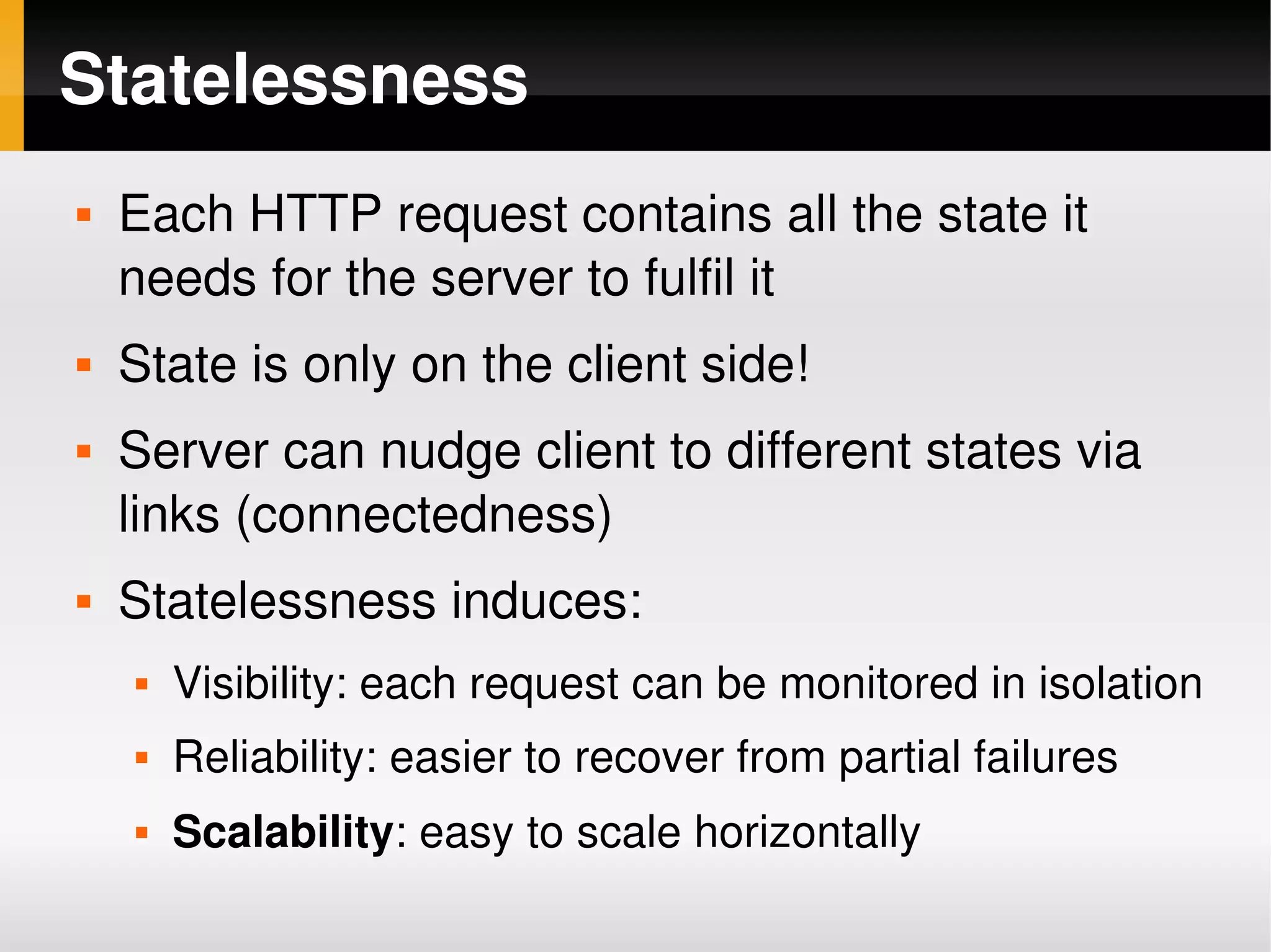 Statelessness
       Each HTTP request contains all the state it 
        needs for the server to fulfil it
       State is only on the client side!
       Server can nudge client to different states via 
        links (connectedness)
       Statelessness induces:
           Visibility: each request can be monitored in isolation
           Reliability: easier to recover from partial failures
           Scalability: easy to scale horizontally
                                      
 