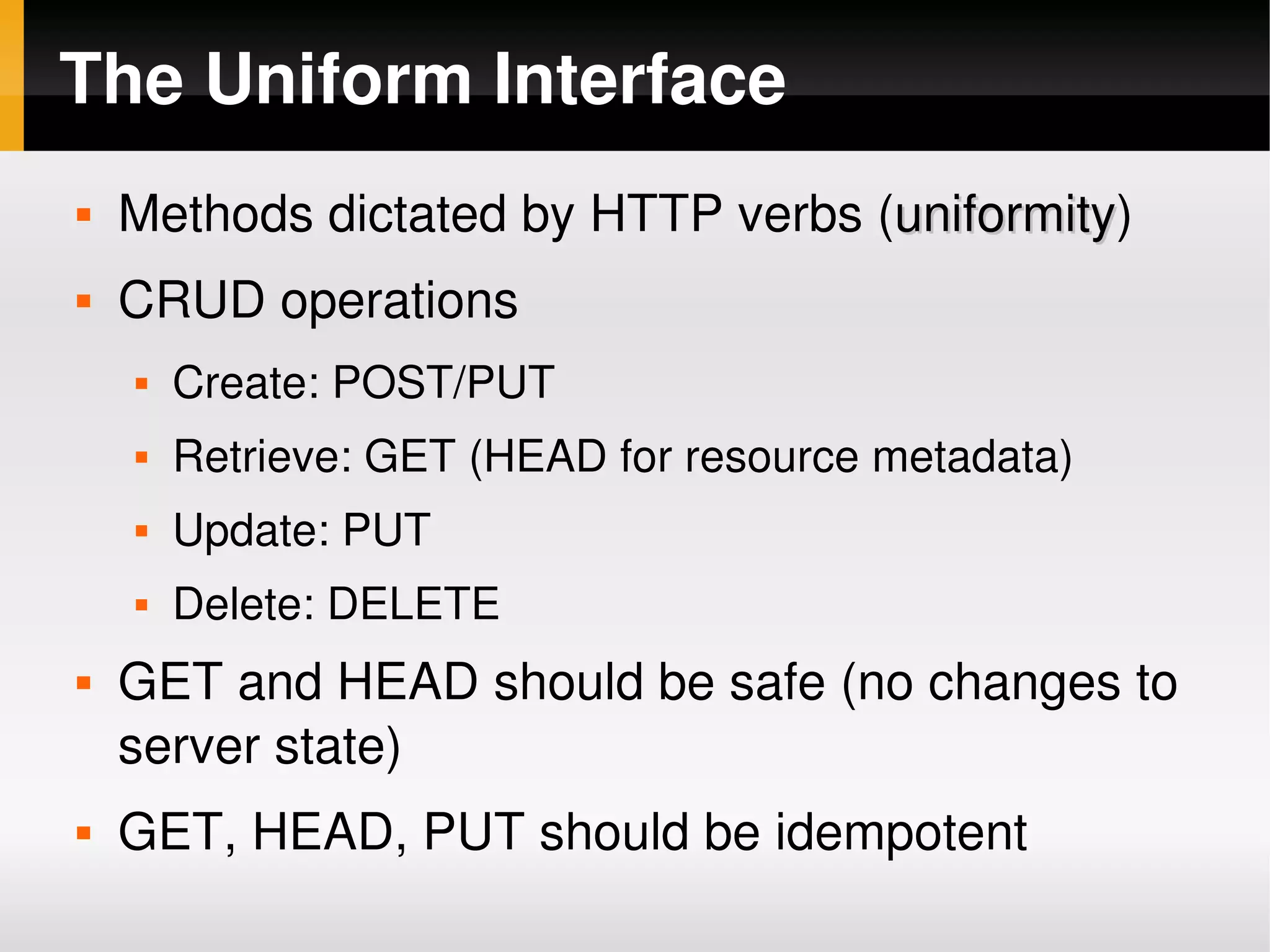 The Uniform Interface
       Methods dictated by HTTP verbs (uniformity)
                                        uniformity
       CRUD operations
           Create: POST/PUT
           Retrieve: GET (HEAD for resource metadata)
           Update: PUT
           Delete: DELETE
       GET and HEAD should be safe (no changes to 
        server state)
       GET, HEAD, PUT should be idempotent
                                  
 