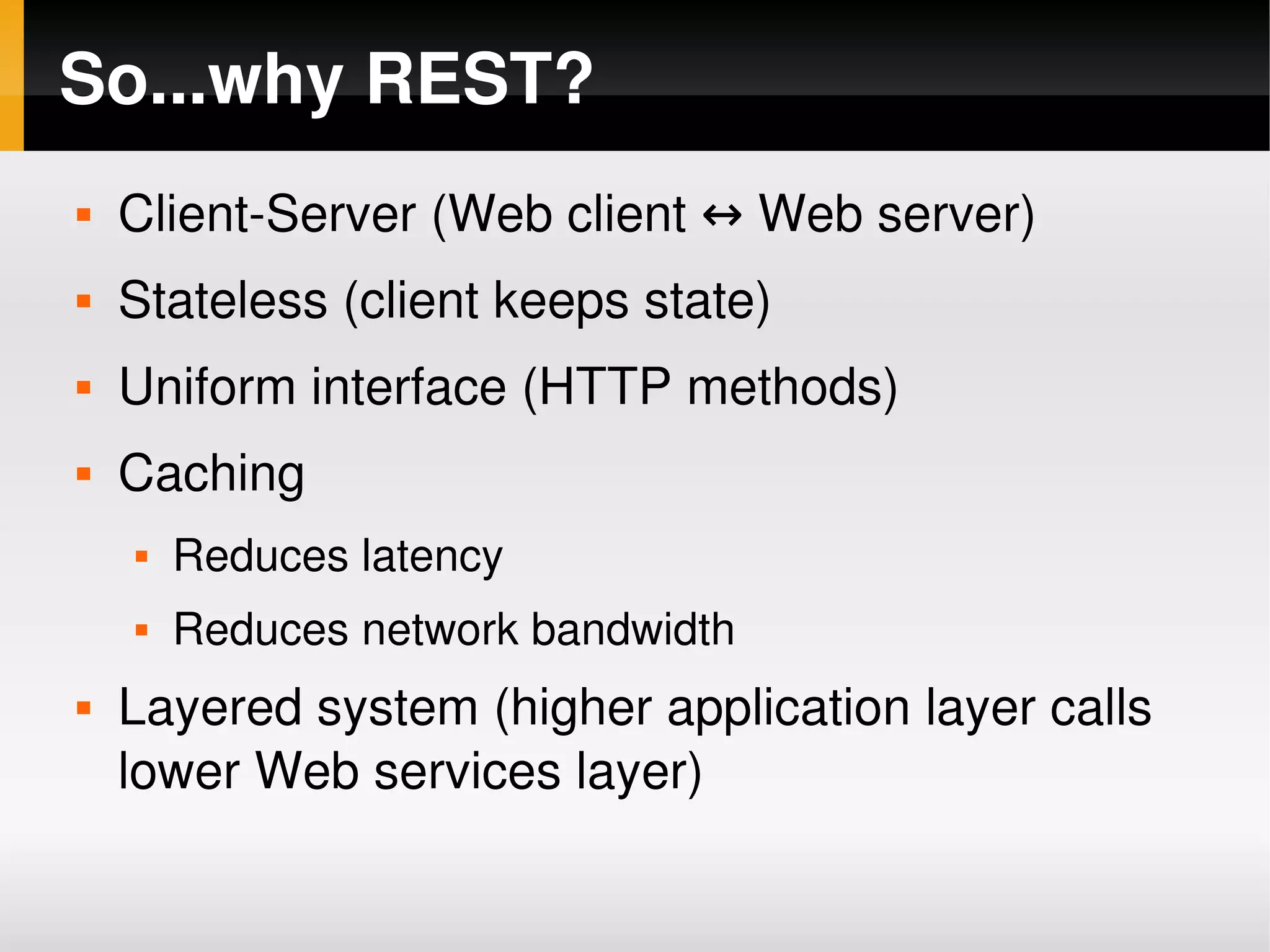 So...why REST?
       Client­Server (Web client ↔ Web server)
       Stateless (client keeps state)
       Uniform interface (HTTP methods)
       Caching
           Reduces latency
           Reduces network bandwidth
       Layered system (higher application layer calls 
        lower Web services layer)
                                 
 